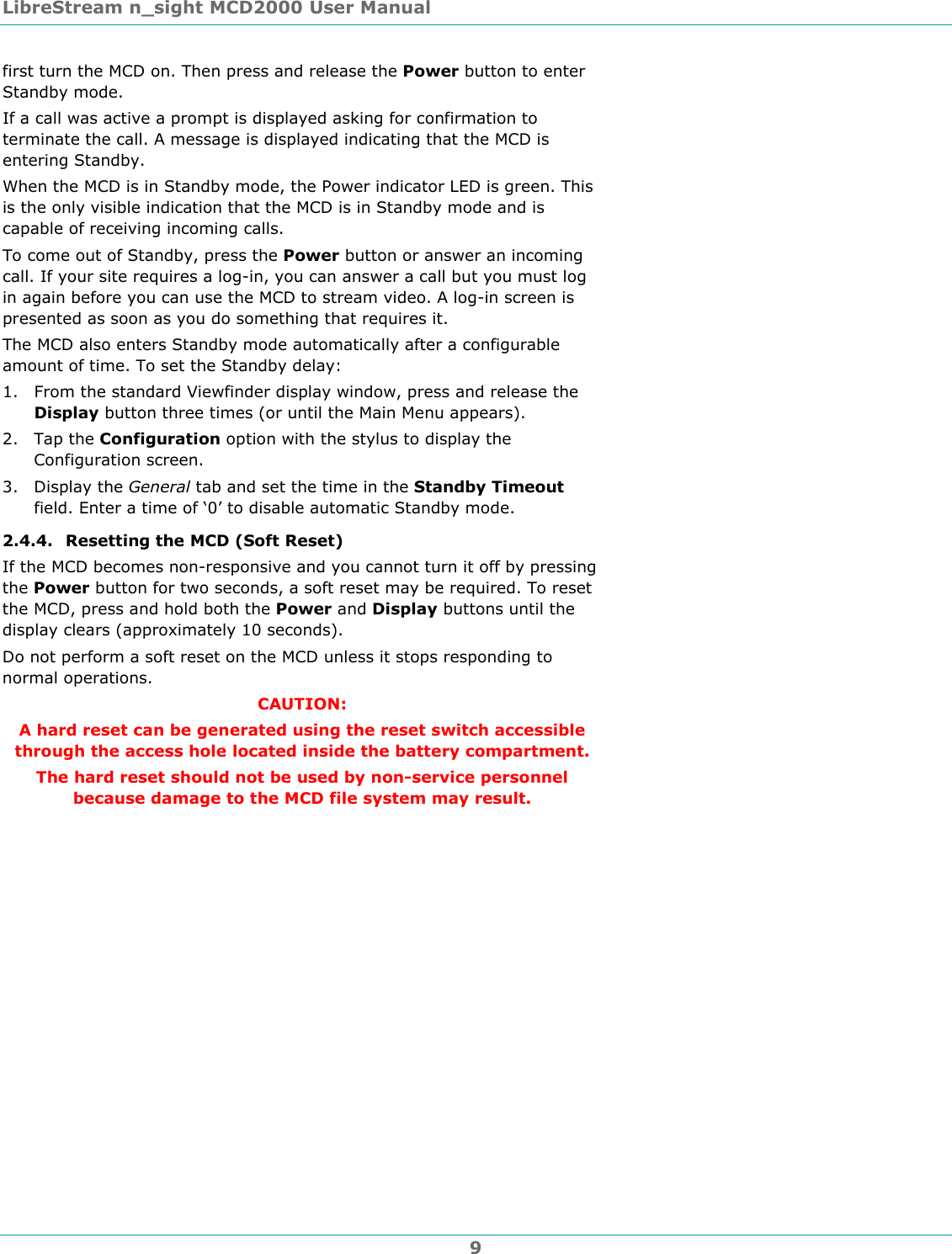 LibreStream n_sight MCD2000 User Manual 9 first turn the MCD on. Then press and release the Power button to enter Standby mode.  If a call was active a prompt is displayed asking for confirmation to terminate the call. A message is displayed indicating that the MCD is entering Standby. When the MCD is in Standby mode, the Power indicator LED is green. This is the only visible indication that the MCD is in Standby mode and is capable of receiving incoming calls.  To come out of Standby, press the Power button or answer an incoming call. If your site requires a log-in, you can answer a call but you must log in again before you can use the MCD to stream video. A log-in screen is presented as soon as you do something that requires it. The MCD also enters Standby mode automatically after a configurable amount of time. To set the Standby delay: 1. From the standard Viewfinder display window, press and release the Display button three times (or until the Main Menu appears). 2. Tap the Configuration option with the stylus to display the Configuration screen. 3. Display the General tab and set the time in the Standby Timeout field. Enter a time of &lsquo;0&rsquo; to disable automatic Standby mode. 2.4.4. Resetting the MCD (Soft Reset) If the MCD becomes non-responsive and you cannot turn it off by pressing the Power button for two seconds, a soft reset may be required. To reset the MCD, press and hold both the Power and Display buttons until the display clears (approximately 10 seconds). Do not perform a soft reset on the MCD unless it stops responding to normal operations. CAUTION:  A hard reset can be generated using the reset switch accessible through the access hole located inside the battery compartment.  The hard reset should not be used by non-service personnel because damage to the MCD file system may result. 