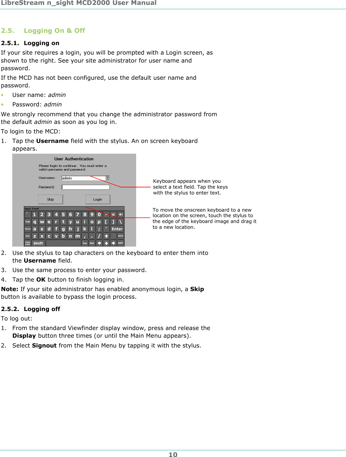 LibreStream n_sight MCD2000 User Manual 10 2.5. Logging On &amp; Off 2.5.1. Logging on If your site requires a login, you will be prompted with a Login screen, as shown to the right. See your site administrator for user name and password. If the MCD has not been configured, use the default user name and password. &bull; User name: admin &bull; Password: admin We strongly recommend that you change the administrator password from the default admin as soon as you log in. To login to the MCD: 1. Tap the Username field with the stylus. An on screen keyboard appears.  2. Use the stylus to tap characters on the keyboard to enter them into the Username field. 3. Use the same process to enter your password. 4. Tap the OK button to finish logging in. Note: If your site administrator has enabled anonymous login, a Skip button is available to bypass the login process. 2.5.2. Logging off  To log out:  1. From the standard Viewfinder display window, press and release the Display button three times (or until the Main Menu appears). 2. Select Signout from the Main Menu by tapping it with the stylus. To move the onscreen keyboard to a new location on the screen, touch the stylus to the edge of the keyboard image and drag it to a new location. Keyboard appears when you select a text field. Tap the keys with the stylus to enter text.  