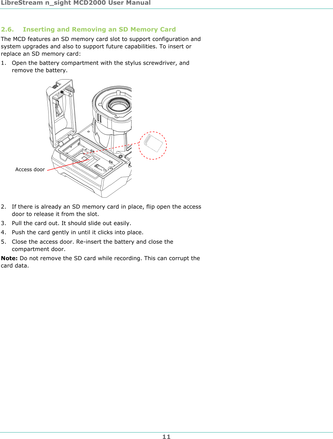 LibreStream n_sight MCD2000 User Manual 11 2.6. Inserting and Removing an SD Memory Card The MCD features an SD memory card slot to support configuration and system upgrades and also to support future capabilities. To insert or replace an SD memory card: 1. Open the battery compartment with the stylus screwdriver, and remove the battery.  2. If there is already an SD memory card in place, flip open the access door to release it from the slot. 3. Pull the card out. It should slide out easily.  4. Push the card gently in until it clicks into place. 5. Close the access door. Re-insert the battery and close the compartment door.  Note: Do not remove the SD card while recording. This can corrupt the card data. Access door 