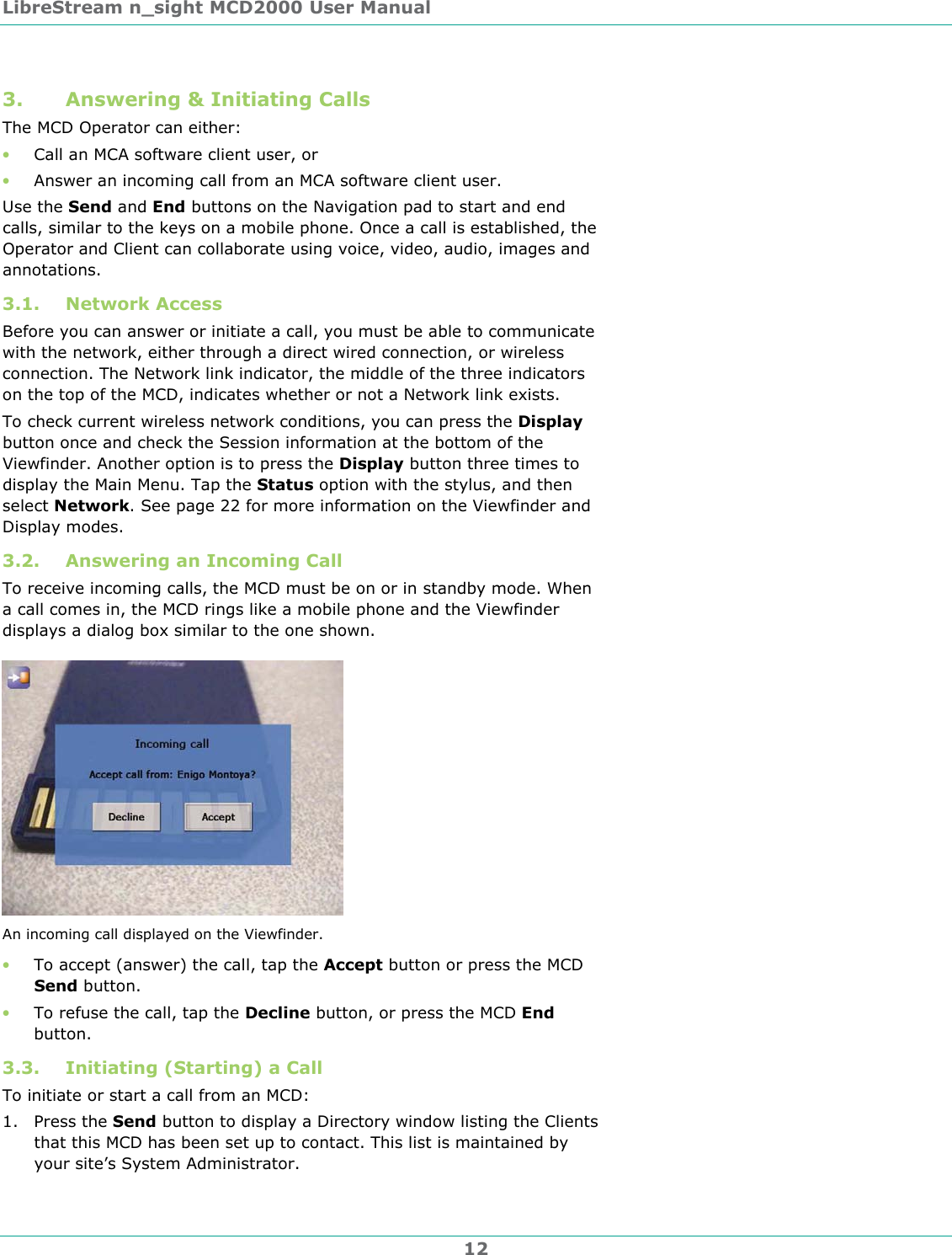 LibreStream n_sight MCD2000 User Manual 12 3. Answering &amp; Initiating Calls The MCD Operator can either: &bull; Call an MCA software client user, or  &bull; Answer an incoming call from an MCA software client user.  Use the Send and End buttons on the Navigation pad to start and end calls, similar to the keys on a mobile phone. Once a call is established, the Operator and Client can collaborate using voice, video, audio, images and annotations. 3.1. Network Access Before you can answer or initiate a call, you must be able to communicate with the network, either through a direct wired connection, or wireless connection. The Network link indicator, the middle of the three indicators on the top of the MCD, indicates whether or not a Network link exists.  To check current wireless network conditions, you can press the Display button once and check the Session information at the bottom of the Viewfinder. Another option is to press the Display button three times to display the Main Menu. Tap the Status option with the stylus, and then select Network. See page 22 for more information on the Viewfinder and Display modes. 3.2. Answering an Incoming Call To receive incoming calls, the MCD must be on or in standby mode. When a call comes in, the MCD rings like a mobile phone and the Viewfinder displays a dialog box similar to the one shown.  An incoming call displayed on the Viewfinder. &bull; To accept (answer) the call, tap the Accept button or press the MCD Send button. &bull; To refuse the call, tap the Decline button, or press the MCD End button. 3.3. Initiating (Starting) a Call To initiate or start a call from an MCD: 1. Press the Send button to display a Directory window listing the Clients that this MCD has been set up to contact. This list is maintained by your site&rsquo;s System Administrator. 