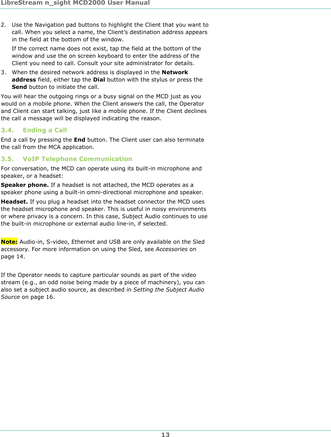 LibreStream n_sight MCD2000 User Manual 13 2. Use the Navigation pad buttons to highlight the Client that you want to call. When you select a name, the Client&rsquo;s destination address appears in the field at the bottom of the window. If the correct name does not exist, tap the field at the bottom of the window and use the on screen keyboard to enter the address of the Client you need to call. Consult your site administrator for details.  3. When the desired network address is displayed in the Network address field, either tap the Dial button with the stylus or press the Send button to initiate the call. You will hear the outgoing rings or a busy signal on the MCD just as you would on a mobile phone. When the Client answers the call, the Operator and Client can start talking, just like a mobile phone. If the Client declines the call a message will be displayed indicating the reason. 3.4. Ending a Call End a call by pressing the End button. The Client user can also terminate the call from the MCA application. 3.5. VoIP Telephone Communication For conversation, the MCD can operate using its built-in microphone and speaker, or a headset:  Speaker phone. If a headset is not attached, the MCD operates as a speaker phone using a built-in omni-directional microphone and speaker. Headset. If you plug a headset into the headset connector the MCD uses the headset microphone and speaker. This is useful in noisy environments or where privacy is a concern. In this case, Subject Audio continues to use the built-in microphone or external audio line-in, if selected.  Note: Audio-in, S-video, Ethernet and USB are only available on the Sled accessory. For more information on using the Sled, see Accessories on page 14.  If the Operator needs to capture particular sounds as part of the video stream (e.g., an odd noise being made by a piece of machinery), you can also set a subject audio source, as described in Setting the Subject Audio Source on page 16.  