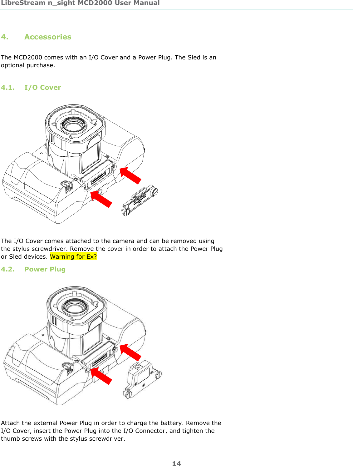 LibreStream n_sight MCD2000 User Manual 14 4. Accessories  The MCD2000 comes with an I/O Cover and a Power Plug. The Sled is an optional purchase.  4.1. I/O Cover    The I/O Cover comes attached to the camera and can be removed using the stylus screwdriver. Remove the cover in order to attach the Power Plug or Sled devices. Warning for Ex? 4.2. Power Plug    Attach the external Power Plug in order to charge the battery. Remove the I/O Cover, insert the Power Plug into the I/O Connector, and tighten the thumb screws with the stylus screwdriver. 