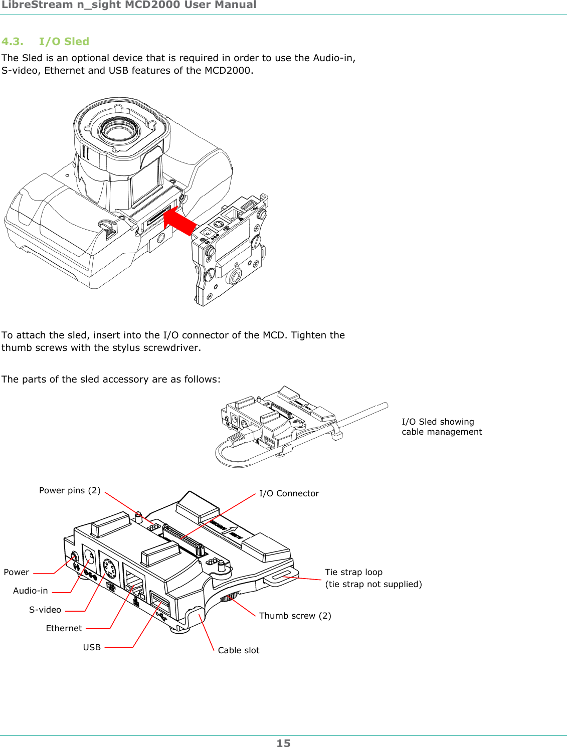 LibreStream n_sight MCD2000 User Manual 15 4.3. I/O Sled  The Sled is an optional device that is required in order to use the Audio-in, S-video, Ethernet and USB features of the MCD2000.     To attach the sled, insert into the I/O connector of the MCD. Tighten the thumb screws with the stylus screwdriver.   The parts of the sled accessory are as follows:  I/O Sled showing cable management       Power Audio-in S-video Ethernet USB I/O Connector Power pins (2) Tie strap loop (tie strap not supplied) Thumb screw (2) Cable slot 