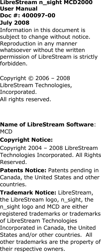   LibreStream n_sight MCD2000 User Manual Doc #: 400097-00 July 2008 Information in this document is subject to change without notice. Reproduction in any manner whatsoever without the written permission of LibreStream is strictly forbidden.  Copyright &copy; 2006 &ndash; 2008  LibreStream Technologies, Incorporated.  All rights reserved.     Name of LibreStream Software: MCD Copyright Notice:  Copyright 2004 &ndash; 2008 LibreStream Technologies Incorporated. All Rights Reserved. Patents Notice: Patents pending in Canada, the United States and other countries. Trademark Notice: LibreStream, the LibreStream logo, n_sight, the n_sight logo and MCD are either registered trademarks or trademarks of LibreStream Technologies Incorporated in Canada, the United States and/or other countries.  All other trademarks are the property of their respective owners.   
