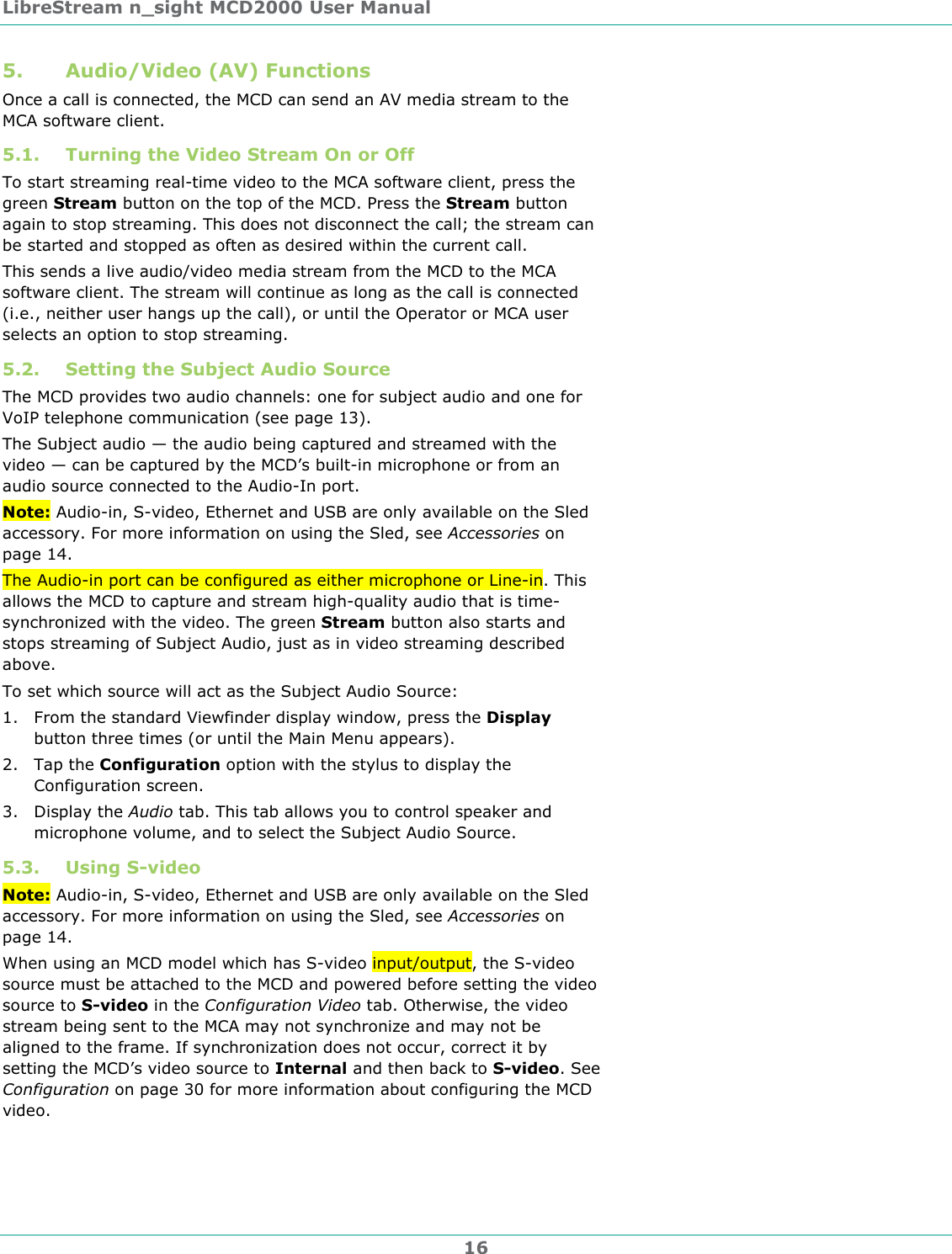 LibreStream n_sight MCD2000 User Manual 16 5. Audio/Video (AV) Functions Once a call is connected, the MCD can send an AV media stream to the MCA software client.  5.1. Turning the Video Stream On or Off To start streaming real-time video to the MCA software client, press the green Stream button on the top of the MCD. Press the Stream button again to stop streaming. This does not disconnect the call; the stream can be started and stopped as often as desired within the current call. This sends a live audio/video media stream from the MCD to the MCA software client. The stream will continue as long as the call is connected (i.e., neither user hangs up the call), or until the Operator or MCA user selects an option to stop streaming.  5.2. Setting the Subject Audio Source The MCD provides two audio channels: one for subject audio and one for VoIP telephone communication (see page 13).  The Subject audio &mdash; the audio being captured and streamed with the video &mdash; can be captured by the MCD&rsquo;s built-in microphone or from an audio source connected to the Audio-In port.  Note: Audio-in, S-video, Ethernet and USB are only available on the Sled accessory. For more information on using the Sled, see Accessories on page 14. The Audio-in port can be configured as either microphone or Line-in. This allows the MCD to capture and stream high-quality audio that is time-synchronized with the video. The green Stream button also starts and stops streaming of Subject Audio, just as in video streaming described above. To set which source will act as the Subject Audio Source: 1. From the standard Viewfinder display window, press the Display button three times (or until the Main Menu appears). 2. Tap the Configuration option with the stylus to display the Configuration screen. 3. Display the Audio tab. This tab allows you to control speaker and microphone volume, and to select the Subject Audio Source. 5.3. Using S-video Note: Audio-in, S-video, Ethernet and USB are only available on the Sled accessory. For more information on using the Sled, see Accessories on page 14. When using an MCD model which has S-video input/output, the S-video source must be attached to the MCD and powered before setting the video source to S-video in the Configuration Video tab. Otherwise, the video stream being sent to the MCA may not synchronize and may not be aligned to the frame. If synchronization does not occur, correct it by setting the MCD&rsquo;s video source to Internal and then back to S-video. See Configuration on page 30 for more information about configuring the MCD video.  