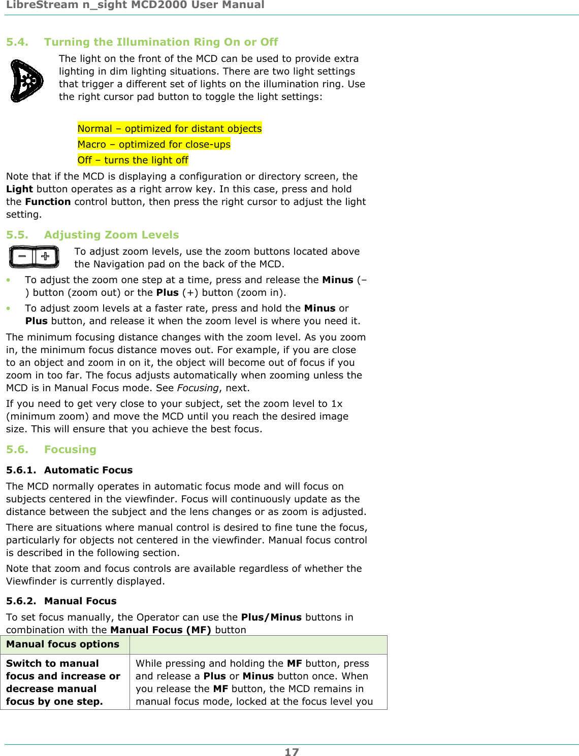 LibreStream n_sight MCD2000 User Manual 17 5.4. Turning the Illumination Ring On or Off The light on the front of the MCD can be used to provide extra lighting in dim lighting situations. There are two light settings that trigger a different set of lights on the illumination ring. Use the right cursor pad button to toggle the light settings:  Normal &ndash; optimized for distant objects Macro &ndash; optimized for close-ups Off &ndash; turns the light off Note that if the MCD is displaying a configuration or directory screen, the Light button operates as a right arrow key. In this case, press and hold the Function control button, then press the right cursor to adjust the light setting.  5.5. Adjusting Zoom Levels  To adjust zoom levels, use the zoom buttons located above the Navigation pad on the back of the MCD.  &bull; To adjust the zoom one step at a time, press and release the Minus (&ndash;) button (zoom out) or the Plus (+) button (zoom in). &bull; To adjust zoom levels at a faster rate, press and hold the Minus or Plus button, and release it when the zoom level is where you need it. The minimum focusing distance changes with the zoom level. As you zoom in, the minimum focus distance moves out. For example, if you are close to an object and zoom in on it, the object will become out of focus if you zoom in too far. The focus adjusts automatically when zooming unless the MCD is in Manual Focus mode. See Focusing, next. If you need to get very close to your subject, set the zoom level to 1x (minimum zoom) and move the MCD until you reach the desired image size. This will ensure that you achieve the best focus. 5.6. Focusing 5.6.1. Automatic Focus The MCD normally operates in automatic focus mode and will focus on subjects centered in the viewfinder. Focus will continuously update as the distance between the subject and the lens changes or as zoom is adjusted. There are situations where manual control is desired to fine tune the focus, particularly for objects not centered in the viewfinder. Manual focus control is described in the following section. Note that zoom and focus controls are available regardless of whether the Viewfinder is currently displayed. 5.6.2. Manual Focus  To set focus manually, the Operator can use the Plus/Minus buttons in combination with the Manual Focus (MF) button Manual focus options   Switch to manual focus and increase or decrease manual focus by one step. While pressing and holding the MF button, press and release a Plus or Minus button once. When you release the MF button, the MCD remains in manual focus mode, locked at the focus level you 