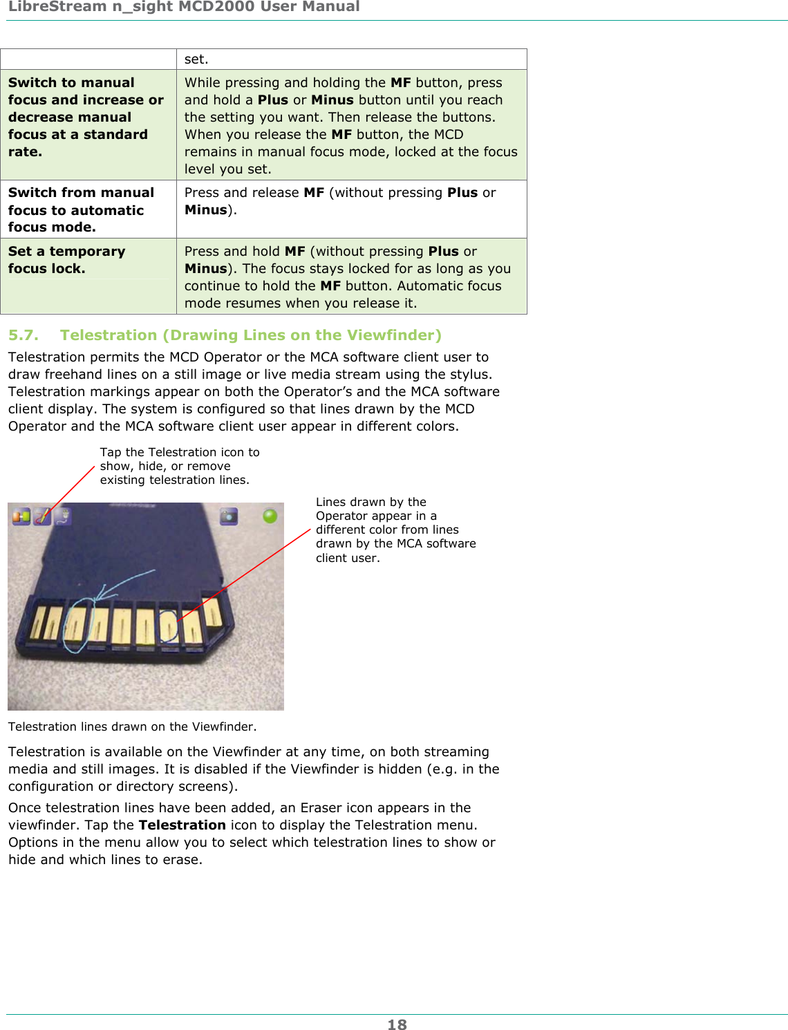 LibreStream n_sight MCD2000 User Manual 18 set. Switch to manual focus and increase or decrease manual focus at a standard rate. While pressing and holding the MF button, press and hold a Plus or Minus button until you reach the setting you want. Then release the buttons. When you release the MF button, the MCD remains in manual focus mode, locked at the focus level you set. Switch from manual focus to automatic focus mode. Press and release MF (without pressing Plus or Minus). Set a temporary focus lock. Press and hold MF (without pressing Plus or Minus). The focus stays locked for as long as you continue to hold the MF button. Automatic focus mode resumes when you release it. 5.7. Telestration (Drawing Lines on the Viewfinder) Telestration permits the MCD Operator or the MCA software client user to draw freehand lines on a still image or live media stream using the stylus. Telestration markings appear on both the Operator&rsquo;s and the MCA software client display. The system is configured so that lines drawn by the MCD Operator and the MCA software client user appear in different colors.  Telestration lines drawn on the Viewfinder. Telestration is available on the Viewfinder at any time, on both streaming media and still images. It is disabled if the Viewfinder is hidden (e.g. in the configuration or directory screens). Once telestration lines have been added, an Eraser icon appears in the viewfinder. Tap the Telestration icon to display the Telestration menu. Options in the menu allow you to select which telestration lines to show or hide and which lines to erase. Tap the Telestration icon to show, hide, or remove existing telestration lines. Lines drawn by the Operator appear in a different color from lines drawn by the MCA software client user. 
