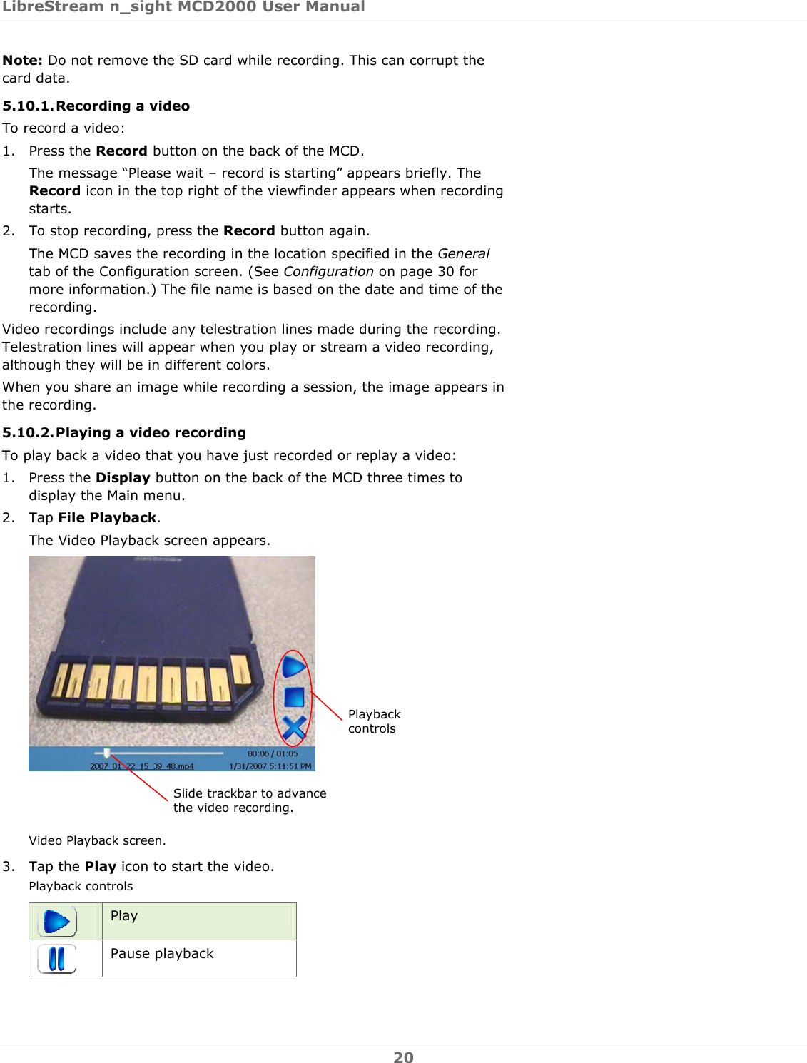 LibreStream n_sight MCD2000 User Manual 20 Note: Do not remove the SD card while recording. This can corrupt the card data. 5.10.1. Recording a video To record a video: 1. Press the Record button on the back of the MCD. The message &ldquo;Please wait &ndash; record is starting&rdquo; appears briefly. The Record icon in the top right of the viewfinder appears when recording starts. 2. To stop recording, press the Record button again. The MCD saves the recording in the location specified in the General tab of the Configuration screen. (See Configuration on page 30 for more information.) The file name is based on the date and time of the recording. Video recordings include any telestration lines made during the recording. Telestration lines will appear when you play or stream a video recording, although they will be in different colors.  When you share an image while recording a session, the image appears in the recording. 5.10.2. Playing a video recording To play back a video that you have just recorded or replay a video: 1. Press the Display button on the back of the MCD three times to display the Main menu. 2. Tap File Playback. The Video Playback screen appears.  Video Playback screen. 3. Tap the Play icon to start the video. Playback controls  Play  Pause playback Slide trackbar to advance the video recording. Playback controls 