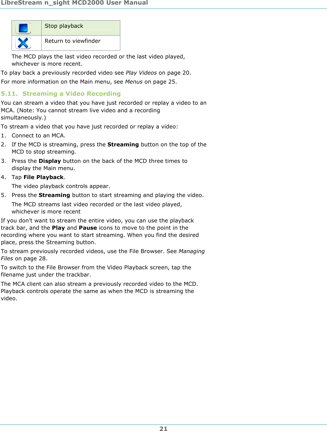 LibreStream n_sight MCD2000 User Manual 21  Stop playback  Return to viewfinder The MCD plays the last video recorded or the last video played, whichever is more recent. To play back a previously recorded video see Play Videos on page 20.  For more information on the Main menu, see Menus on page 25. 5.11. Streaming a Video Recording You can stream a video that you have just recorded or replay a video to an MCA. (Note: You cannot stream live video and a recording simultaneously.) To stream a video that you have just recorded or replay a video: 1. Connect to an MCA. 2. If the MCD is streaming, press the Streaming button on the top of the MCD to stop streaming. 3. Press the Display button on the back of the MCD three times to display the Main menu. 4. Tap File Playback. The video playback controls appear. 5. Press the Streaming button to start streaming and playing the video. The MCD streams last video recorded or the last video played, whichever is more recent If you don&rsquo;t want to stream the entire video, you can use the playback track bar, and the Play and Pause icons to move to the point in the recording where you want to start streaming. When you find the desired place, press the Streaming button. To stream previously recorded videos, use the File Browser. See Managing Files on page 28. To switch to the File Browser from the Video Playback screen, tap the filename just under the trackbar. The MCA client can also stream a previously recorded video to the MCD. Playback controls operate the same as when the MCD is streaming the video.  