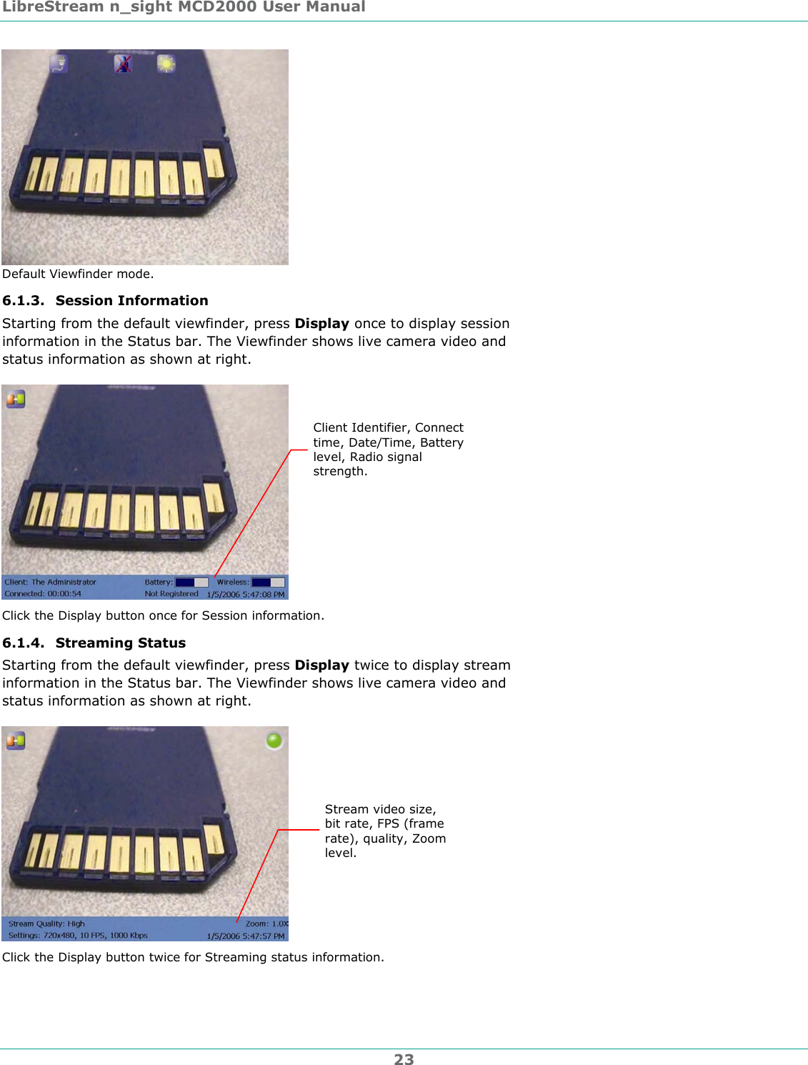 LibreStream n_sight MCD2000 User Manual 23  Default Viewfinder mode. 6.1.3. Session Information Starting from the default viewfinder, press Display once to display session information in the Status bar. The Viewfinder shows live camera video and status information as shown at right.  Click the Display button once for Session information. 6.1.4. Streaming Status  Starting from the default viewfinder, press Display twice to display stream information in the Status bar. The Viewfinder shows live camera video and status information as shown at right.   Click the Display button twice for Streaming status information. Client Identifier, Connect time, Date/Time, Battery level, Radio signal strength. Stream video size, bit rate, FPS (frame rate), quality, Zoom level. 