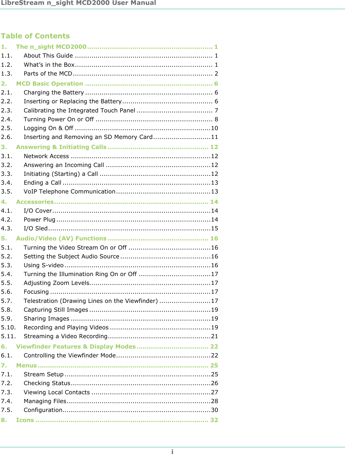 LibreStream n_sight MCD2000 User Manual i Table of Contents 1. The n_sight MCD2000 ............................................................. 1 1.1. About This Guide ................................................................... 1 1.2. What&rsquo;s in the Box................................................................... 1 1.3. Parts of the MCD.................................................................... 2 2. MCD Basic Operation .............................................................. 6 2.1. Charging the Battery .............................................................. 6 2.2. Inserting or Replacing the Battery............................................ 6 2.3. Calibrating the Integrated Touch Panel ..................................... 7 2.4. Turning Power On or Off ......................................................... 8 2.5. Logging On &amp; Off ..................................................................10 2.6. Inserting and Removing an SD Memory Card............................11 3. Answering &amp; Initiating Calls ................................................. 12 3.1. Network Access ....................................................................12 3.2. Answering an Incoming Call ...................................................12 3.3. Initiating (Starting) a Call ......................................................12 3.4. Ending a Call ........................................................................13 3.5. VoIP Telephone Communication..............................................13 4. Accessories........................................................................... 14 4.1. I/O Cover.............................................................................14 4.2. Power Plug ...........................................................................14 4.3. I/O Sled...............................................................................15 5. Audio/Video (AV) Functions ................................................. 16 5.1. Turning the Video Stream On or Off ........................................16 5.2. Setting the Subject Audio Source ............................................16 5.3. Using S-video .......................................................................16 5.4. Turning the Illumination Ring On or Off ...................................17 5.5. Adjusting Zoom Levels...........................................................17 5.6. Focusing ..............................................................................17 5.7. Telestration (Drawing Lines on the Viewfinder) .........................17 5.8. Capturing Still Images ...........................................................19 5.9. Sharing Images ....................................................................19 5.10. Recording and Playing Videos .................................................19 5.11. Streaming a Video Recording..................................................21 6. Viewfinder Features &amp; Display Modes ................................... 22 6.1. Controlling the Viewfinder Mode..............................................22 7. Menus ................................................................................... 25 7.1. Stream Setup .......................................................................25 7.2. Checking Status....................................................................26 7.3. Viewing Local Contacts ..........................................................27 7.4. Managing Files......................................................................28 7.5. Configuration........................................................................30 8. Icons .................................................................................... 32 