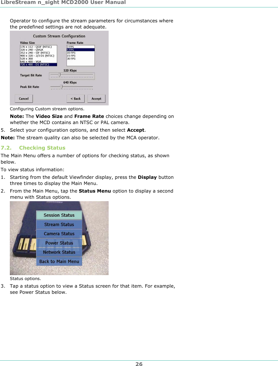 LibreStream n_sight MCD2000 User Manual 26 Operator to configure the stream parameters for circumstances where the predefined settings are not adequate.   Configuring Custom stream options. Note: The Video Size and Frame Rate choices change depending on whether the MCD contains an NTSC or PAL camera.  5. Select your configuration options, and then select Accept. Note: The stream quality can also be selected by the MCA operator. 7.2. Checking Status The Main Menu offers a number of options for checking status, as shown below.  To view status information: 1. Starting from the default Viewfinder display, press the Display button three times to display the Main Menu. 2. From the Main Menu, tap the Status Menu option to display a second menu with Status options.  Status options. 3. Tap a status option to view a Status screen for that item. For example, see Power Status below. 