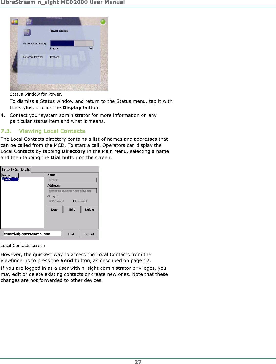 LibreStream n_sight MCD2000 User Manual 27  Status window for Power. To dismiss a Status window and return to the Status menu, tap it with the stylus, or click the Display button.  4. Contact your system administrator for more information on any particular status item and what it means. 7.3. Viewing Local Contacts The Local Contacts directory contains a list of names and addresses that can be called from the MCD. To start a call, Operators can display the Local Contacts by tapping Directory in the Main Menu, selecting a name and then tapping the Dial button on the screen.  Local Contacts screen However, the quickest way to access the Local Contacts from the viewfinder is to press the Send button, as described on page 12. If you are logged in as a user with n_sight administrator privileges, you may edit or delete existing contacts or create new ones. Note that these changes are not forwarded to other devices. 