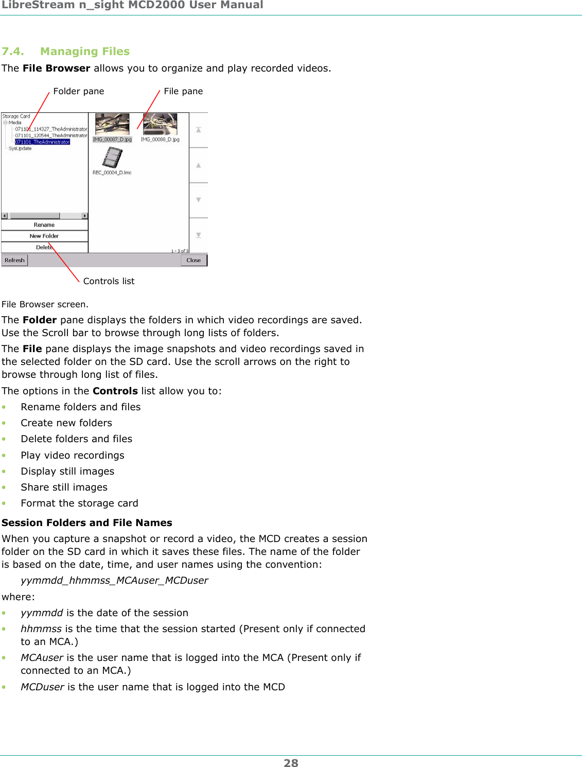LibreStream n_sight MCD2000 User Manual 28 7.4. Managing Files The File Browser allows you to organize and play recorded videos.  File Browser screen. The Folder pane displays the folders in which video recordings are saved. Use the Scroll bar to browse through long lists of folders. The File pane displays the image snapshots and video recordings saved in the selected folder on the SD card. Use the scroll arrows on the right to browse through long list of files. The options in the Controls list allow you to: &bull; Rename folders and files &bull; Create new folders &bull; Delete folders and files &bull; Play video recordings &bull; Display still images &bull; Share still images &bull; Format the storage card Session Folders and File Names When you capture a snapshot or record a video, the MCD creates a session folder on the SD card in which it saves these files. The name of the folder is based on the date, time, and user names using the convention: yymmdd_hhmmss_MCAuser_MCDuser where: &bull; yymmdd is the date of the session &bull; hhmmss is the time that the session started (Present only if connected to an MCA.) &bull; MCAuser is the user name that is logged into the MCA (Present only if connected to an MCA.) &bull; MCDuser is the user name that is logged into the MCD Folder pane  File pane Controls list 