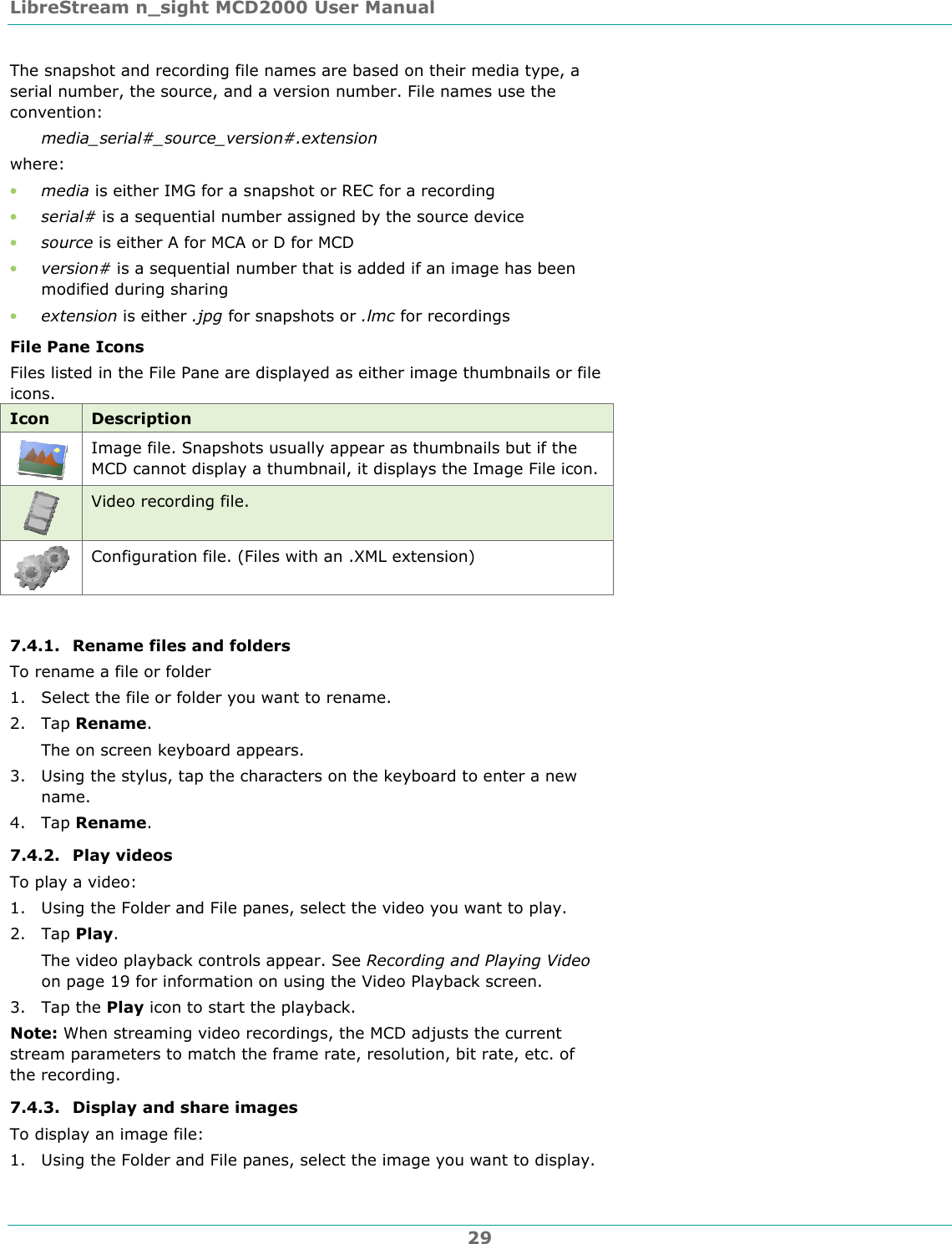 LibreStream n_sight MCD2000 User Manual 29 The snapshot and recording file names are based on their media type, a serial number, the source, and a version number. File names use the convention: media_serial#_source_version#.extension where: &bull; media is either IMG for a snapshot or REC for a recording &bull; serial# is a sequential number assigned by the source device &bull; source is either A for MCA or D for MCD &bull; version# is a sequential number that is added if an image has been modified during sharing &bull; extension is either .jpg for snapshots or .lmc for recordings File Pane Icons Files listed in the File Pane are displayed as either image thumbnails or file icons. Icon  Description  Image file. Snapshots usually appear as thumbnails but if the MCD cannot display a thumbnail, it displays the Image File icon.  Video recording file.  Configuration file. (Files with an .XML extension)  7.4.1. Rename files and folders To rename a file or folder 1. Select the file or folder you want to rename. 2. Tap Rename. The on screen keyboard appears. 3. Using the stylus, tap the characters on the keyboard to enter a new name. 4. Tap Rename. 7.4.2. Play videos To play a video: 1. Using the Folder and File panes, select the video you want to play. 2. Tap Play. The video playback controls appear. See Recording and Playing Video on page 19 for information on using the Video Playback screen. 3. Tap the Play icon to start the playback. Note: When streaming video recordings, the MCD adjusts the current stream parameters to match the frame rate, resolution, bit rate, etc. of the recording. 7.4.3. Display and share images  To display an image file: 1. Using the Folder and File panes, select the image you want to display.  