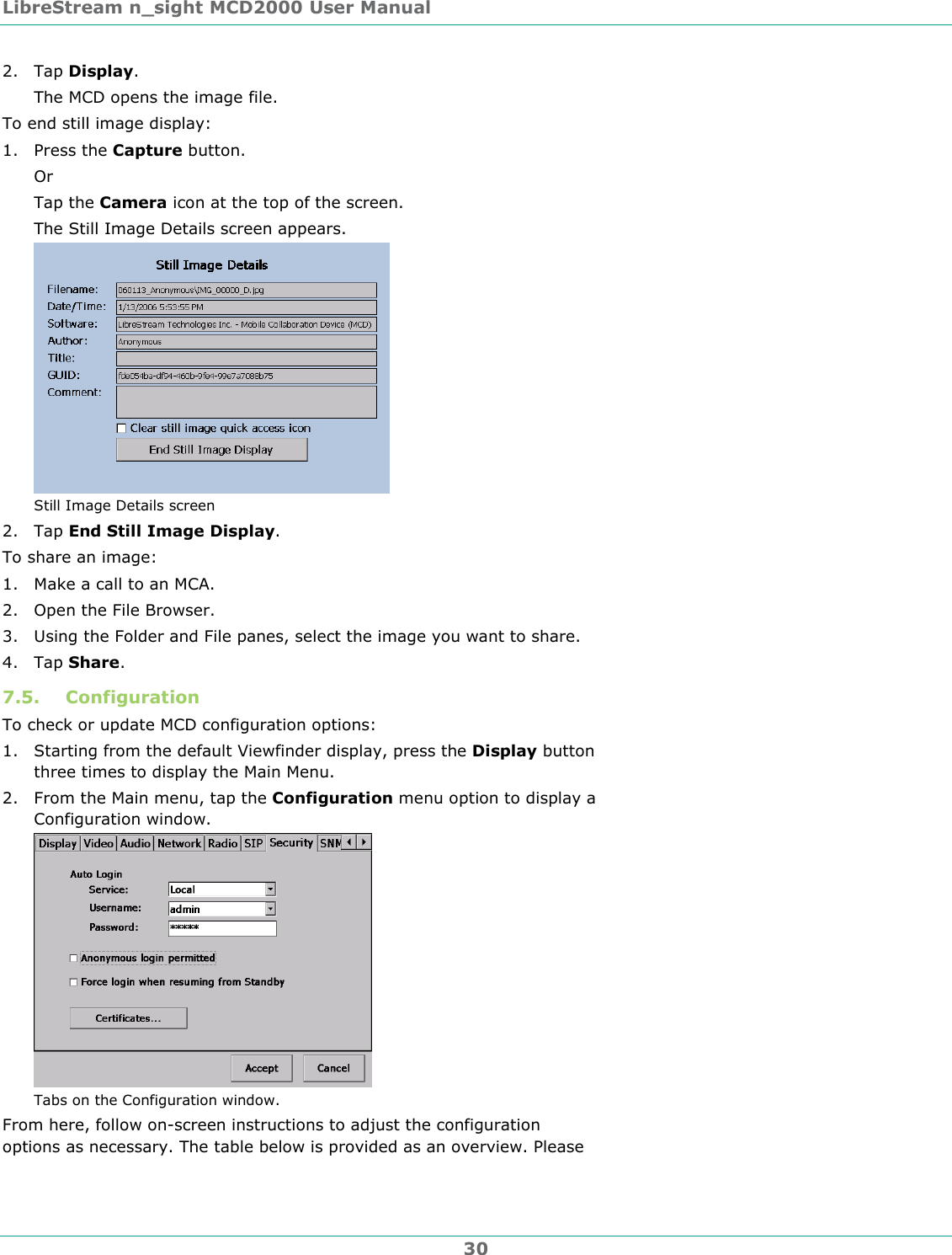LibreStream n_sight MCD2000 User Manual 30 2. Tap Display. The MCD opens the image file. To end still image display: 1. Press the Capture button. Or Tap the Camera icon at the top of the screen. The Still Image Details screen appears.  Still Image Details screen 2. Tap End Still Image Display. To share an image: 1. Make a call to an MCA. 2. Open the File Browser. 3. Using the Folder and File panes, select the image you want to share. 4. Tap Share. 7.5. Configuration  To check or update MCD configuration options: 1. Starting from the default Viewfinder display, press the Display button three times to display the Main Menu. 2. From the Main menu, tap the Configuration menu option to display a Configuration window.  Tabs on the Configuration window. From here, follow on-screen instructions to adjust the configuration options as necessary. The table below is provided as an overview. Please 