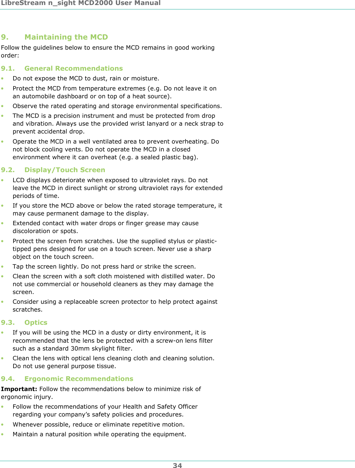 LibreStream n_sight MCD2000 User Manual 34 9. Maintaining the MCD Follow the guidelines below to ensure the MCD remains in good working order: 9.1. General Recommendations &bull; Do not expose the MCD to dust, rain or moisture. &bull; Protect the MCD from temperature extremes (e.g. Do not leave it on an automobile dashboard or on top of a heat source).  &bull; Observe the rated operating and storage environmental specifications. &bull; The MCD is a precision instrument and must be protected from drop and vibration. Always use the provided wrist lanyard or a neck strap to prevent accidental drop. &bull; Operate the MCD in a well ventilated area to prevent overheating. Do not block cooling vents. Do not operate the MCD in a closed environment where it can overheat (e.g. a sealed plastic bag). 9.2. Display/Touch Screen &bull; LCD displays deteriorate when exposed to ultraviolet rays. Do not leave the MCD in direct sunlight or strong ultraviolet rays for extended periods of time. &bull; If you store the MCD above or below the rated storage temperature, it may cause permanent damage to the display. &bull; Extended contact with water drops or finger grease may cause discoloration or spots. &bull; Protect the screen from scratches. Use the supplied stylus or plastic-tipped pens designed for use on a touch screen. Never use a sharp object on the touch screen. &bull; Tap the screen lightly. Do not press hard or strike the screen. &bull; Clean the screen with a soft cloth moistened with distilled water. Do not use commercial or household cleaners as they may damage the screen. &bull; Consider using a replaceable screen protector to help protect against scratches. 9.3. Optics &bull; If you will be using the MCD in a dusty or dirty environment, it is recommended that the lens be protected with a screw-on lens filter such as a standard 30mm skylight filter. &bull; Clean the lens with optical lens cleaning cloth and cleaning solution. Do not use general purpose tissue. 9.4. Ergonomic Recommendations Important: Follow the recommendations below to minimize risk of ergonomic injury.  &bull; Follow the recommendations of your Health and Safety Officer regarding your company&rsquo;s safety policies and procedures. &bull; Whenever possible, reduce or eliminate repetitive motion. &bull; Maintain a natural position while operating the equipment. 