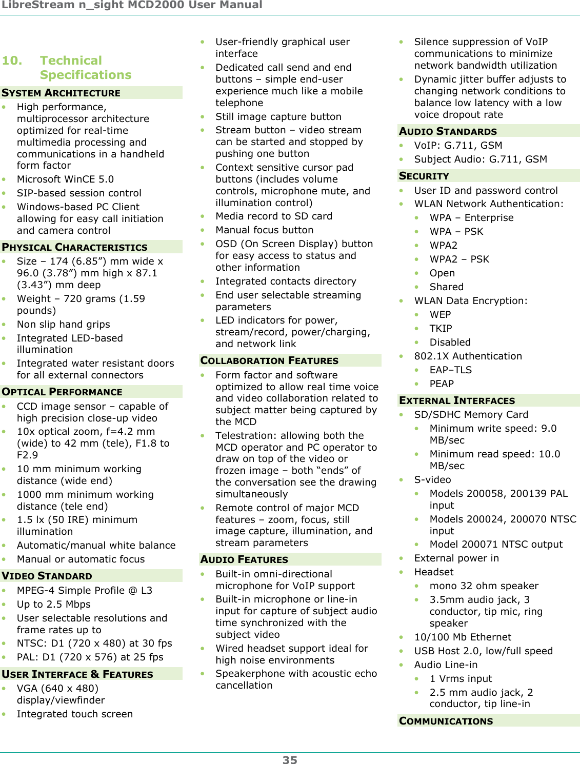 LibreStream n_sight MCD2000 User Manual 35 10. Technical Specifications SYSTEM ARCHITECTURE &bull; High performance, multiprocessor architecture optimized for real-time multimedia processing and communications in a handheld form factor &bull; Microsoft WinCE 5.0 &bull; SIP-based session control &bull; Windows-based PC Client allowing for easy call initiation and camera control PHYSICAL CHARACTERISTICS &bull; Size &ndash; 174 (6.85&rdquo;) mm wide x 96.0 (3.78&rdquo;) mm high x 87.1 (3.43&rdquo;) mm deep &bull; Weight &ndash; 720 grams (1.59 pounds) &bull; Non slip hand grips &bull; Integrated LED-based illumination &bull; Integrated water resistant doors for all external connectors OPTICAL PERFORMANCE &bull; CCD image sensor &ndash; capable of high precision close-up video &bull; 10x optical zoom, f=4.2 mm (wide) to 42 mm (tele), F1.8 to F2.9 &bull; 10 mm minimum working distance (wide end) &bull; 1000 mm minimum working distance (tele end) &bull; 1.5 lx (50 IRE) minimum illumination &bull; Automatic/manual white balance &bull; Manual or automatic focus VIDEO STANDARD &bull; MPEG-4 Simple Profile @ L3 &bull; Up to 2.5 Mbps &bull; User selectable resolutions and frame rates up to  &bull; NTSC: D1 (720 x 480) at 30 fps &bull; PAL: D1 (720 x 576) at 25 fps USER INTERFACE &amp; FEATURES &bull; VGA (640 x 480) display/viewfinder &bull; Integrated touch screen &bull; User-friendly graphical user interface &bull; Dedicated call send and end buttons &ndash; simple end-user experience much like a mobile telephone &bull; Still image capture button &bull; Stream button &ndash; video stream can be started and stopped by pushing one button &bull; Context sensitive cursor pad buttons (includes volume controls, microphone mute, and illumination control) &bull; Media record to SD card &bull; Manual focus button &bull; OSD (On Screen Display) button for easy access to status and other information &bull; Integrated contacts directory &bull; End user selectable streaming parameters &bull; LED indicators for power, stream/record, power/charging, and network link COLLABORATION FEATURES &bull; Form factor and software optimized to allow real time voice and video collaboration related to subject matter being captured by the MCD &bull; Telestration: allowing both the MCD operator and PC operator to draw on top of the video or frozen image &ndash; both &ldquo;ends&rdquo; of the conversation see the drawing simultaneously &bull; Remote control of major MCD features &ndash; zoom, focus, still image capture, illumination, and stream parameters AUDIO FEATURES &bull; Built-in omni-directional microphone for VoIP support &bull; Built-in microphone or line-in input for capture of subject audio time synchronized with the subject video &bull; Wired headset support ideal for high noise environments &bull; Speakerphone with acoustic echo cancellation &bull; Silence suppression of VoIP communications to minimize network bandwidth utilization &bull; Dynamic jitter buffer adjusts to changing network conditions to balance low latency with a low voice dropout rate AUDIO STANDARDS &bull; VoIP: G.711, GSM &bull; Subject Audio: G.711, GSM SECURITY &bull; User ID and password control &bull; WLAN Network Authentication: &bull; WPA &ndash; Enterprise &bull; WPA &ndash; PSK &bull; WPA2 &bull; WPA2 &ndash; PSK &bull; Open &bull; Shared &bull; WLAN Data Encryption: &bull; WEP &bull; TKIP &bull; Disabled &bull; 802.1X Authentication &bull; EAP&ndash;TLS &bull; PEAP EXTERNAL INTERFACES &bull; SD/SDHC Memory Card &bull; Minimum write speed: 9.0 MB/sec &bull; Minimum read speed: 10.0 MB/sec &bull; S-video &bull; Models 200058, 200139 PAL input &bull; Models 200024, 200070 NTSC input &bull; Model 200071 NTSC output &bull; External power in &bull; Headset &bull; mono 32 ohm speaker &bull; 3.5mm audio jack, 3 conductor, tip mic, ring speaker &bull; 10/100 Mb Ethernet &bull; USB Host 2.0, low/full speed &bull; Audio Line-in &bull; 1 Vrms input &bull; 2.5 mm audio jack, 2 conductor, tip line-in COMMUNICATIONS 