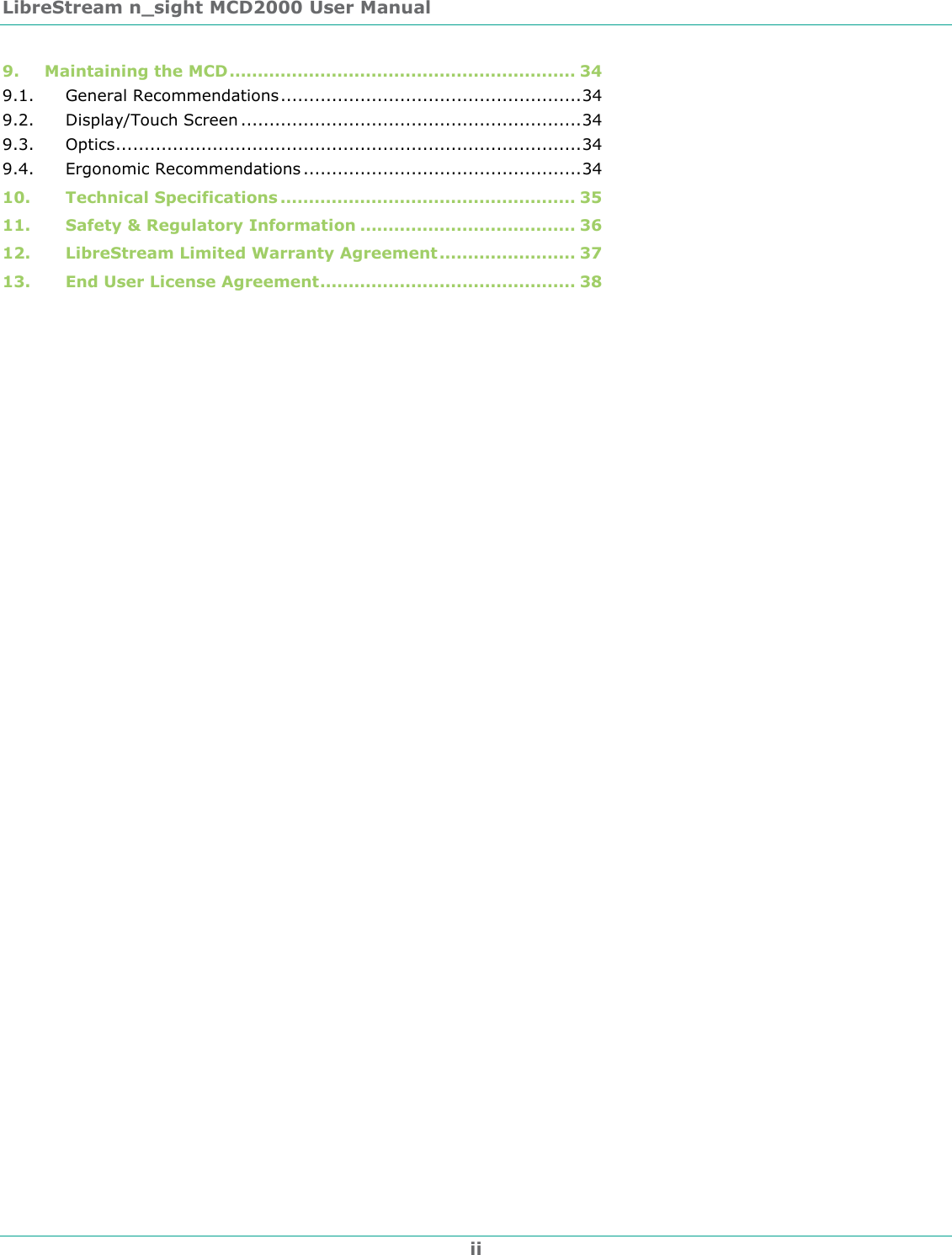 LibreStream n_sight MCD2000 User Manual ii 9. Maintaining the MCD............................................................. 34 9.1. General Recommendations.....................................................34 9.2. Display/Touch Screen ............................................................34 9.3. Optics..................................................................................34 9.4. Ergonomic Recommendations .................................................34 10. Technical Specifications .................................................... 35 11. Safety &amp; Regulatory Information ...................................... 36 12. LibreStream Limited Warranty Agreement........................ 37 13. End User License Agreement............................................. 38  
