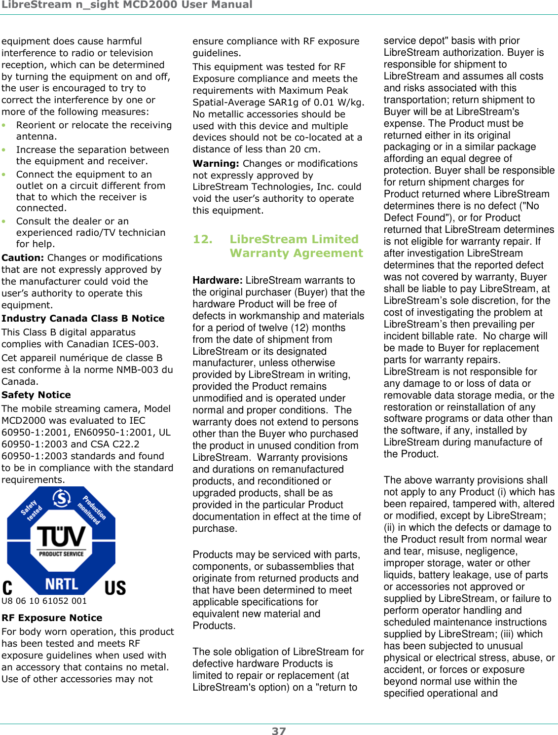 LibreStream n_sight MCD2000 User Manual 37 equipment does cause harmful interference to radio or television reception, which can be determined by turning the equipment on and off, the user is encouraged to try to correct the interference by one or more of the following measures: &bull; Reorient or relocate the receiving antenna. &bull; Increase the separation between the equipment and receiver. &bull; Connect the equipment to an outlet on a circuit different from that to which the receiver is connected. &bull; Consult the dealer or an experienced radio/TV technician for help.  Caution: Changes or modifications that are not expressly approved by the manufacturer could void the user&rsquo;s authority to operate this equipment. Industry Canada Class B Notice  This Class B digital apparatus complies with Canadian ICES-003. Cet appareil num&eacute;rique de classe B est conforme &agrave; la norme NMB-003 du Canada. Safety Notice The mobile streaming camera, Model MCD2000 was evaluated to IEC 60950-1:2001, EN60950-1:2001, UL 60950-1:2003 and CSA C22.2 60950-1:2003 standards and found to be in compliance with the standard requirements.  U8 06 10 61052 001 RF Exposure Notice For body worn operation, this product has been tested and meets RF exposure guidelines when used with an accessory that contains no metal. Use of other accessories may not ensure compliance with RF exposure guidelines.  This equipment was tested for RF Exposure compliance and meets the requirements with Maximum Peak Spatial-Average SAR1g of 0.01 W/kg. No metallic accessories should be used with this device and multiple devices should not be co-located at a distance of less than 20 cm. Warning: Changes or modifications not expressly approved by LibreStream Technologies, Inc. could void the user&rsquo;s authority to operate this equipment. 12. LibreStream Limited Warranty Agreement Hardware: LibreStream warrants to the original purchaser (Buyer) that the hardware Product will be free of defects in workmanship and materials for a period of twelve (12) months from the date of shipment from LibreStream or its designated manufacturer, unless otherwise provided by LibreStream in writing, provided the Product remains unmodified and is operated under normal and proper conditions.  The warranty does not extend to persons other than the Buyer who purchased the product in unused condition from LibreStream.  Warranty provisions and durations on remanufactured products, and reconditioned or upgraded products, shall be as provided in the particular Product documentation in effect at the time of purchase. Products may be serviced with parts, components, or subassemblies that originate from returned products and that have been determined to meet applicable specifications for equivalent new material and Products. The sole obligation of LibreStream for defective hardware Products is limited to repair or replacement (at LibreStream's option) on a "return to service depot" basis with prior LibreStream authorization. Buyer is responsible for shipment to LibreStream and assumes all costs and risks associated with this transportation; return shipment to Buyer will be at LibreStream's expense. The Product must be returned either in its original packaging or in a similar package affording an equal degree of protection. Buyer shall be responsible for return shipment charges for Product returned where LibreStream determines there is no defect ("No Defect Found"), or for Product returned that LibreStream determines is not eligible for warranty repair. If after investigation LibreStream determines that the reported defect was not covered by warranty, Buyer shall be liable to pay LibreStream, at LibreStream&rsquo;s sole discretion, for the cost of investigating the problem at LibreStream&rsquo;s then prevailing per incident billable rate.  No charge will be made to Buyer for replacement parts for warranty repairs. LibreStream is not responsible for any damage to or loss of data or removable data storage media, or the restoration or reinstallation of any software programs or data other than the software, if any, installed by LibreStream during manufacture of the Product. The above warranty provisions shall not apply to any Product (i) which has been repaired, tampered with, altered or modified, except by LibreStream; (ii) in which the defects or damage to the Product result from normal wear and tear, misuse, negligence, improper storage, water or other liquids, battery leakage, use of parts or accessories not approved or supplied by LibreStream, or failure to perform operator handling and scheduled maintenance instructions supplied by LibreStream; (iii) which has been subjected to unusual physical or electrical stress, abuse, or accident, or forces or exposure beyond normal use within the specified operational and 
