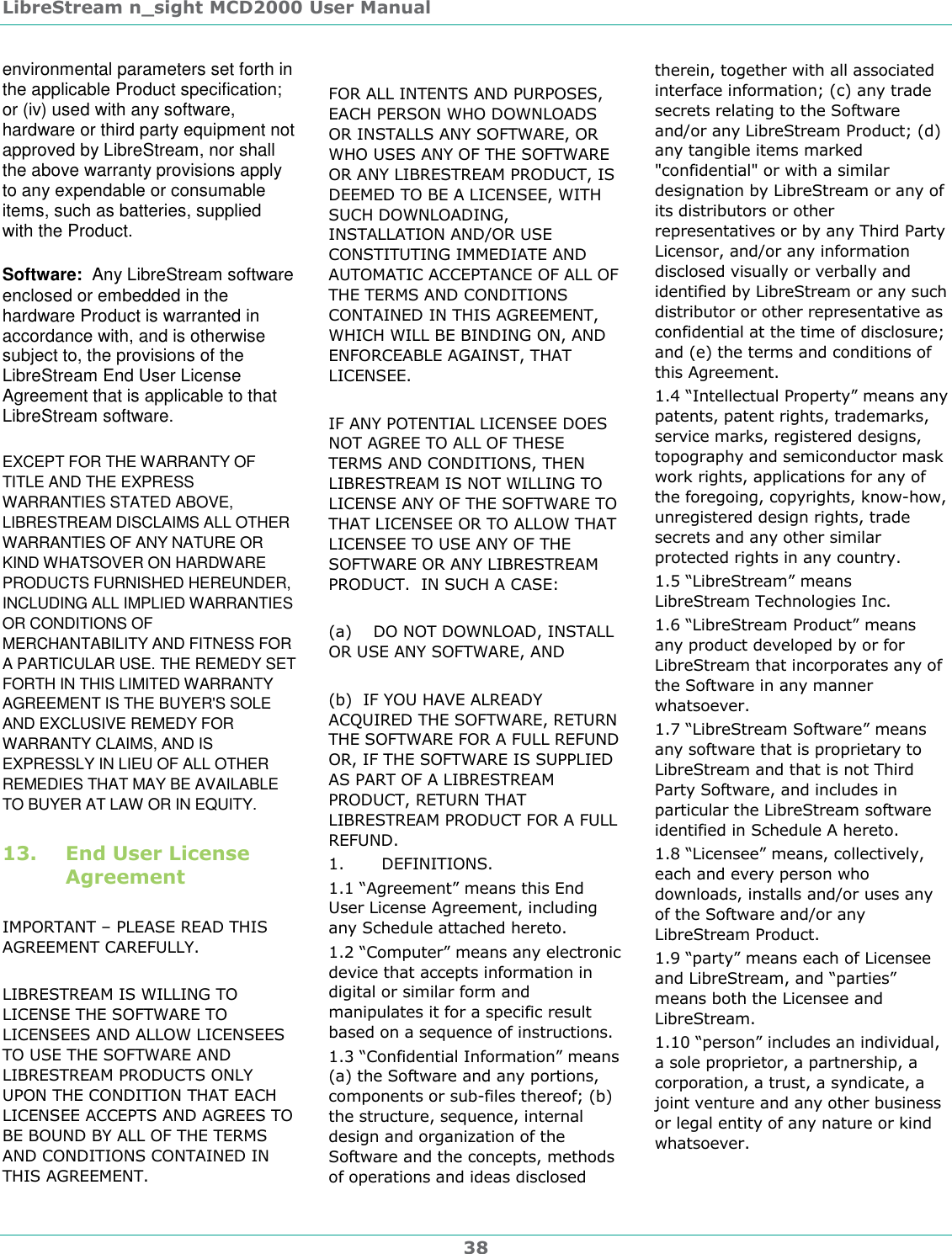 LibreStream n_sight MCD2000 User Manual 38 environmental parameters set forth in the applicable Product specification; or (iv) used with any software, hardware or third party equipment not approved by LibreStream, nor shall the above warranty provisions apply to any expendable or consumable items, such as batteries, supplied with the Product. Software:  Any LibreStream software enclosed or embedded in the hardware Product is warranted in accordance with, and is otherwise subject to, the provisions of the LibreStream End User License Agreement that is applicable to that LibreStream software. EXCEPT FOR THE WARRANTY OF TITLE AND THE EXPRESS WARRANTIES STATED ABOVE, LIBRESTREAM DISCLAIMS ALL OTHER WARRANTIES OF ANY NATURE OR KIND WHATSOVER ON HARDWARE PRODUCTS FURNISHED HEREUNDER, INCLUDING ALL IMPLIED WARRANTIES OR CONDITIONS OF MERCHANTABILITY AND FITNESS FOR A PARTICULAR USE. THE REMEDY SET FORTH IN THIS LIMITED WARRANTY AGREEMENT IS THE BUYER'S SOLE AND EXCLUSIVE REMEDY FOR WARRANTY CLAIMS, AND IS EXPRESSLY IN LIEU OF ALL OTHER REMEDIES THAT MAY BE AVAILABLE TO BUYER AT LAW OR IN EQUITY. 13. End User License Agreement  IMPORTANT &ndash; PLEASE READ THIS AGREEMENT CAREFULLY.  LIBRESTREAM IS WILLING TO LICENSE THE SOFTWARE TO LICENSEES AND ALLOW LICENSEES TO USE THE SOFTWARE AND LIBRESTREAM PRODUCTS ONLY UPON THE CONDITION THAT EACH LICENSEE ACCEPTS AND AGREES TO BE BOUND BY ALL OF THE TERMS AND CONDITIONS CONTAINED IN THIS AGREEMENT.     FOR ALL INTENTS AND PURPOSES, EACH PERSON WHO DOWNLOADS OR INSTALLS ANY SOFTWARE, OR WHO USES ANY OF THE SOFTWARE OR ANY LIBRESTREAM PRODUCT, IS DEEMED TO BE A LICENSEE, WITH SUCH DOWNLOADING, INSTALLATION AND/OR USE CONSTITUTING IMMEDIATE AND AUTOMATIC ACCEPTANCE OF ALL OF THE TERMS AND CONDITIONS CONTAINED IN THIS AGREEMENT, WHICH WILL BE BINDING ON, AND ENFORCEABLE AGAINST, THAT LICENSEE.    IF ANY POTENTIAL LICENSEE DOES NOT AGREE TO ALL OF THESE TERMS AND CONDITIONS, THEN LIBRESTREAM IS NOT WILLING TO LICENSE ANY OF THE SOFTWARE TO THAT LICENSEE OR TO ALLOW THAT LICENSEE TO USE ANY OF THE SOFTWARE OR ANY LIBRESTREAM PRODUCT.  IN SUCH A CASE:  (a)    DO NOT DOWNLOAD, INSTALL OR USE ANY SOFTWARE, AND  (b)  IF YOU HAVE ALREADY ACQUIRED THE SOFTWARE, RETURN THE SOFTWARE FOR A FULL REFUND OR, IF THE SOFTWARE IS SUPPLIED AS PART OF A LIBRESTREAM PRODUCT, RETURN THAT LIBRESTREAM PRODUCT FOR A FULL REFUND.  1.       DEFINITIONS. 1.1 &ldquo;Agreement&rdquo; means this End User License Agreement, including any Schedule attached hereto.  1.2 &ldquo;Computer&rdquo; means any electronic device that accepts information in digital or similar form and manipulates it for a specific result based on a sequence of instructions. 1.3 &ldquo;Confidential Information&rdquo; means (a) the Software and any portions, components or sub-files thereof; (b) the structure, sequence, internal design and organization of the Software and the concepts, methods of operations and ideas disclosed therein, together with all associated interface information; (c) any trade secrets relating to the Software and/or any LibreStream Product; (d) any tangible items marked "confidential" or with a similar designation by LibreStream or any of its distributors or other representatives or by any Third Party Licensor, and/or any information disclosed visually or verbally and identified by LibreStream or any such distributor or other representative as confidential at the time of disclosure; and (e) the terms and conditions of this Agreement. 1.4 &ldquo;Intellectual Property&rdquo; means any patents, patent rights, trademarks, service marks, registered designs, topography and semiconductor mask work rights, applications for any of the foregoing, copyrights, know-how, unregistered design rights, trade secrets and any other similar protected rights in any country. 1.5 &ldquo;LibreStream&rdquo; means LibreStream Technologies Inc. 1.6 &ldquo;LibreStream Product&rdquo; means any product developed by or for LibreStream that incorporates any of the Software in any manner whatsoever.  1.7 &ldquo;LibreStream Software&rdquo; means any software that is proprietary to LibreStream and that is not Third Party Software, and includes in particular the LibreStream software identified in Schedule A hereto. 1.8 &ldquo;Licensee&rdquo; means, collectively, each and every person who downloads, installs and/or uses any of the Software and/or any LibreStream Product. 1.9 &ldquo;party&rdquo; means each of Licensee and LibreStream, and &ldquo;parties&rdquo; means both the Licensee and LibreStream. 1.10 &ldquo;person&rdquo; includes an individual, a sole proprietor, a partnership, a corporation, a trust, a syndicate, a joint venture and any other business or legal entity of any nature or kind whatsoever. 