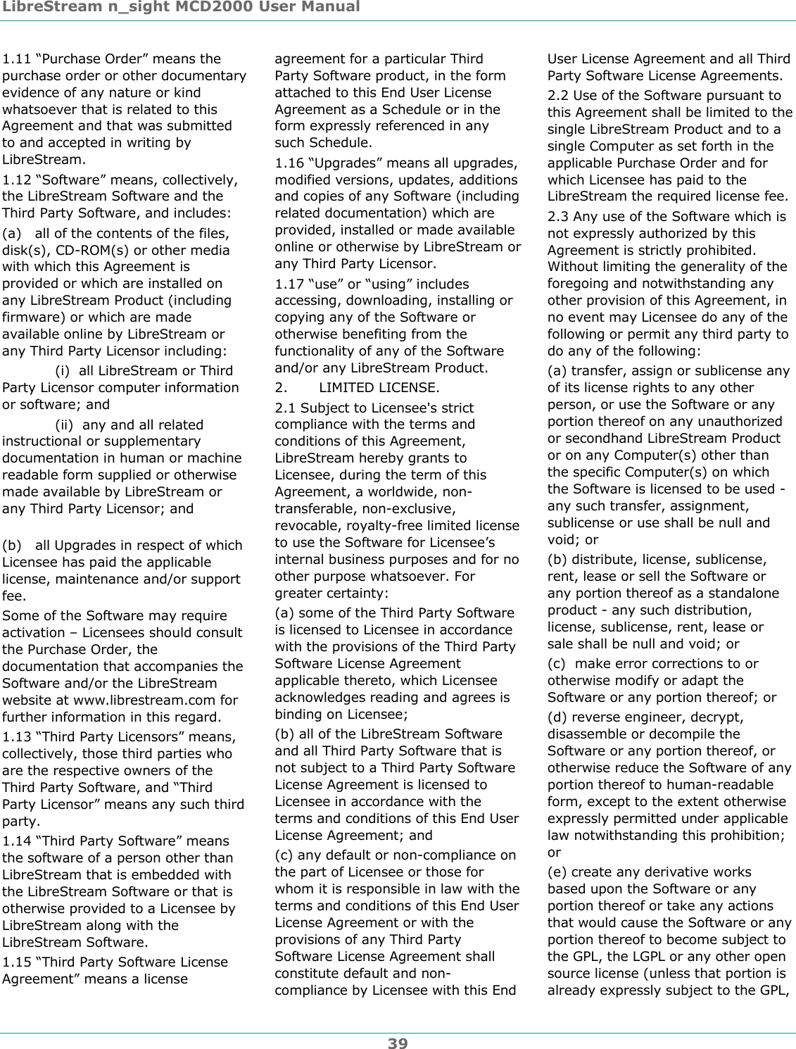 LibreStream n_sight MCD2000 User Manual 39 1.11 &ldquo;Purchase Order&rdquo; means the purchase order or other documentary evidence of any nature or kind whatsoever that is related to this Agreement and that was submitted to and accepted in writing by LibreStream. 1.12 &ldquo;Software&rdquo; means, collectively, the LibreStream Software and the Third Party Software, and includes: (a)   all of the contents of the files, disk(s), CD-ROM(s) or other media with which this Agreement is provided or which are installed on any LibreStream Product (including firmware) or which are made available online by LibreStream or any Third Party Licensor including:   (i)  all LibreStream or Third Party Licensor computer information or software; and   (ii)  any and all related instructional or supplementary documentation in human or machine readable form supplied or otherwise made available by LibreStream or any Third Party Licensor; and        (b)   all Upgrades in respect of which Licensee has paid the applicable license, maintenance and/or support fee. Some of the Software may require activation &ndash; Licensees should consult the Purchase Order, the documentation that accompanies the Software and/or the LibreStream website at www.librestream.com for further information in this regard. 1.13 &ldquo;Third Party Licensors&rdquo; means, collectively, those third parties who are the respective owners of the Third Party Software, and &ldquo;Third Party Licensor&rdquo; means any such third party.  1.14 &ldquo;Third Party Software&rdquo; means the software of a person other than LibreStream that is embedded with the LibreStream Software or that is otherwise provided to a Licensee by LibreStream along with the LibreStream Software.  1.15 &ldquo;Third Party Software License Agreement&rdquo; means a license agreement for a particular Third Party Software product, in the form attached to this End User License Agreement as a Schedule or in the form expressly referenced in any such Schedule. 1.16 &ldquo;Upgrades&rdquo; means all upgrades, modified versions, updates, additions and copies of any Software (including related documentation) which are provided, installed or made available online or otherwise by LibreStream or any Third Party Licensor. 1.17 &ldquo;use&rdquo; or &ldquo;using&rdquo; includes accessing, downloading, installing or copying any of the Software or otherwise benefiting from the functionality of any of the Software and/or any LibreStream Product. 2.       LIMITED LICENSE. 2.1 Subject to Licensee's strict compliance with the terms and conditions of this Agreement, LibreStream hereby grants to Licensee, during the term of this Agreement, a worldwide, non-transferable, non-exclusive, revocable, royalty-free limited license to use the Software for Licensee&rsquo;s internal business purposes and for no other purpose whatsoever. For greater certainty: (a) some of the Third Party Software is licensed to Licensee in accordance with the provisions of the Third Party Software License Agreement applicable thereto, which Licensee acknowledges reading and agrees is binding on Licensee;  (b) all of the LibreStream Software and all Third Party Software that is not subject to a Third Party Software License Agreement is licensed to Licensee in accordance with the terms and conditions of this End User License Agreement; and (c) any default or non-compliance on the part of Licensee or those for whom it is responsible in law with the terms and conditions of this End User License Agreement or with the provisions of any Third Party Software License Agreement shall constitute default and non-compliance by Licensee with this End User License Agreement and all Third Party Software License Agreements.  2.2 Use of the Software pursuant to this Agreement shall be limited to the single LibreStream Product and to a single Computer as set forth in the applicable Purchase Order and for which Licensee has paid to the LibreStream the required license fee.   2.3 Any use of the Software which is not expressly authorized by this Agreement is strictly prohibited. Without limiting the generality of the foregoing and notwithstanding any other provision of this Agreement, in no event may Licensee do any of the following or permit any third party to do any of the following:  (a) transfer, assign or sublicense any of its license rights to any other person, or use the Software or any portion thereof on any unauthorized or secondhand LibreStream Product or on any Computer(s) other than the specific Computer(s) on which the Software is licensed to be used - any such transfer, assignment, sublicense or use shall be null and void; or (b) distribute, license, sublicense, rent, lease or sell the Software or any portion thereof as a standalone product - any such distribution, license, sublicense, rent, lease or sale shall be null and void; or (c)  make error corrections to or otherwise modify or adapt the Software or any portion thereof; or (d) reverse engineer, decrypt, disassemble or decompile the Software or any portion thereof, or otherwise reduce the Software of any portion thereof to human-readable form, except to the extent otherwise expressly permitted under applicable law notwithstanding this prohibition; or  (e) create any derivative works based upon the Software or any portion thereof or take any actions that would cause the Software or any portion thereof to become subject to the GPL, the LGPL or any other open source license (unless that portion is already expressly subject to the GPL, 