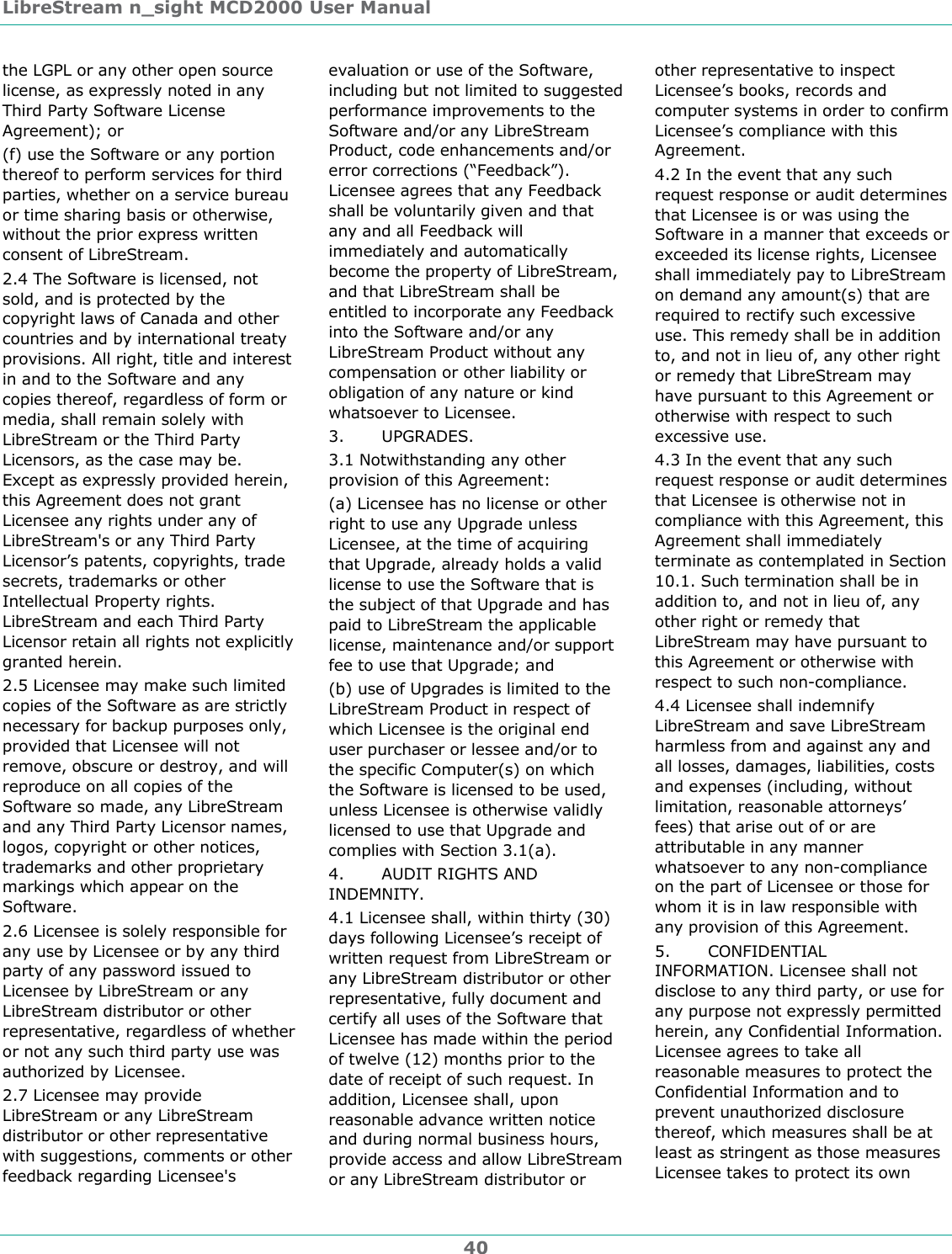 LibreStream n_sight MCD2000 User Manual 40 the LGPL or any other open source license, as expressly noted in any Third Party Software License Agreement); or (f) use the Software or any portion thereof to perform services for third parties, whether on a service bureau or time sharing basis or otherwise, without the prior express written consent of LibreStream. 2.4 The Software is licensed, not sold, and is protected by the copyright laws of Canada and other countries and by international treaty provisions. All right, title and interest in and to the Software and any copies thereof, regardless of form or media, shall remain solely with LibreStream or the Third Party Licensors, as the case may be. Except as expressly provided herein, this Agreement does not grant Licensee any rights under any of LibreStream's or any Third Party Licensor&rsquo;s patents, copyrights, trade secrets, trademarks or other Intellectual Property rights. LibreStream and each Third Party Licensor retain all rights not explicitly granted herein. 2.5 Licensee may make such limited copies of the Software as are strictly necessary for backup purposes only, provided that Licensee will not remove, obscure or destroy, and will reproduce on all copies of the Software so made, any LibreStream and any Third Party Licensor names, logos, copyright or other notices, trademarks and other proprietary markings which appear on the Software.  2.6 Licensee is solely responsible for any use by Licensee or by any third party of any password issued to Licensee by LibreStream or any LibreStream distributor or other representative, regardless of whether or not any such third party use was authorized by Licensee. 2.7 Licensee may provide LibreStream or any LibreStream distributor or other representative with suggestions, comments or other feedback regarding Licensee's evaluation or use of the Software, including but not limited to suggested performance improvements to the Software and/or any LibreStream Product, code enhancements and/or error corrections (&ldquo;Feedback&rdquo;). Licensee agrees that any Feedback shall be voluntarily given and that any and all Feedback will immediately and automatically become the property of LibreStream, and that LibreStream shall be entitled to incorporate any Feedback into the Software and/or any LibreStream Product without any compensation or other liability or obligation of any nature or kind whatsoever to Licensee. 3.       UPGRADES. 3.1 Notwithstanding any other provision of this Agreement: (a) Licensee has no license or other right to use any Upgrade unless Licensee, at the time of acquiring that Upgrade, already holds a valid license to use the Software that is the subject of that Upgrade and has paid to LibreStream the applicable license, maintenance and/or support fee to use that Upgrade; and (b) use of Upgrades is limited to the LibreStream Product in respect of which Licensee is the original end user purchaser or lessee and/or to the specific Computer(s) on which the Software is licensed to be used, unless Licensee is otherwise validly licensed to use that Upgrade and complies with Section 3.1(a). 4.       AUDIT RIGHTS AND INDEMNITY. 4.1 Licensee shall, within thirty (30) days following Licensee&rsquo;s receipt of written request from LibreStream or any LibreStream distributor or other representative, fully document and certify all uses of the Software that Licensee has made within the period of twelve (12) months prior to the date of receipt of such request. In addition, Licensee shall, upon reasonable advance written notice and during normal business hours, provide access and allow LibreStream or any LibreStream distributor or other representative to inspect Licensee&rsquo;s books, records and computer systems in order to confirm Licensee&rsquo;s compliance with this Agreement.   4.2 In the event that any such request response or audit determines that Licensee is or was using the Software in a manner that exceeds or exceeded its license rights, Licensee shall immediately pay to LibreStream on demand any amount(s) that are required to rectify such excessive use. This remedy shall be in addition to, and not in lieu of, any other right or remedy that LibreStream may have pursuant to this Agreement or otherwise with respect to such excessive use.  4.3 In the event that any such request response or audit determines that Licensee is otherwise not in compliance with this Agreement, this Agreement shall immediately terminate as contemplated in Section 10.1. Such termination shall be in addition to, and not in lieu of, any other right or remedy that LibreStream may have pursuant to this Agreement or otherwise with respect to such non-compliance. 4.4 Licensee shall indemnify LibreStream and save LibreStream harmless from and against any and all losses, damages, liabilities, costs and expenses (including, without limitation, reasonable attorneys&rsquo; fees) that arise out of or are attributable in any manner whatsoever to any non-compliance on the part of Licensee or those for whom it is in law responsible with any provision of this Agreement. 5.       CONFIDENTIAL INFORMATION. Licensee shall not disclose to any third party, or use for any purpose not expressly permitted herein, any Confidential Information. Licensee agrees to take all reasonable measures to protect the Confidential Information and to prevent unauthorized disclosure thereof, which measures shall be at least as stringent as those measures Licensee takes to protect its own 