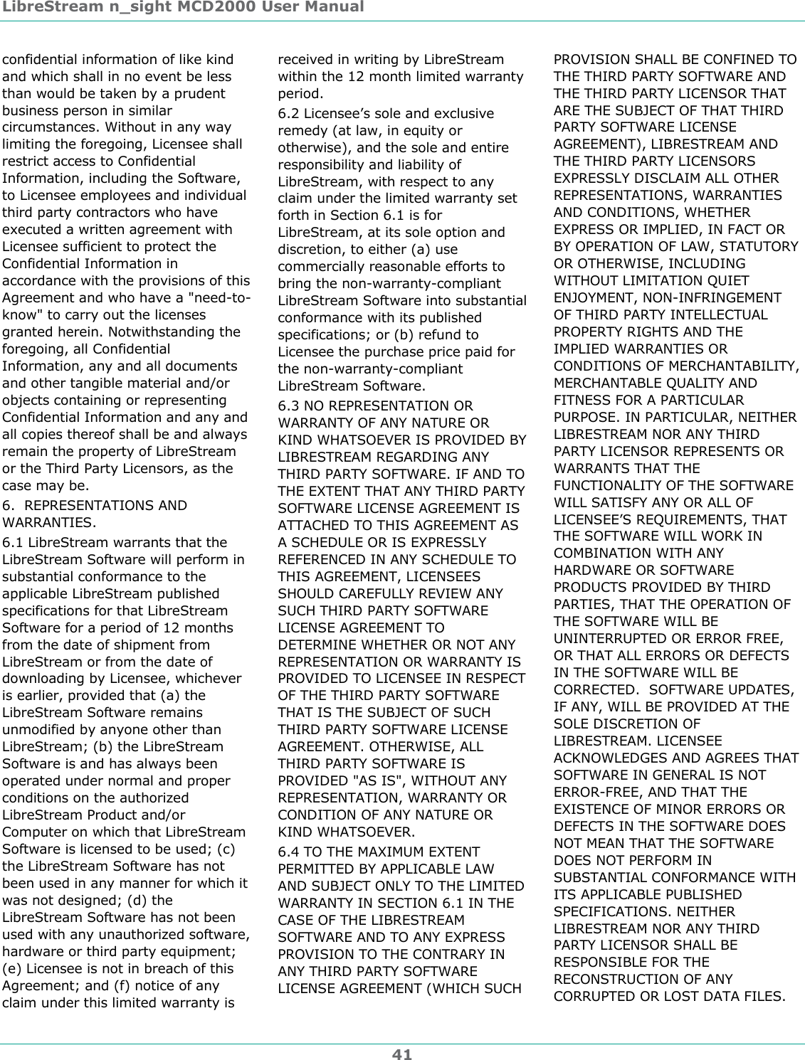 LibreStream n_sight MCD2000 User Manual 41 confidential information of like kind and which shall in no event be less than would be taken by a prudent business person in similar circumstances. Without in any way limiting the foregoing, Licensee shall restrict access to Confidential Information, including the Software, to Licensee employees and individual third party contractors who have executed a written agreement with Licensee sufficient to protect the Confidential Information in accordance with the provisions of this Agreement and who have a "need-to-know" to carry out the licenses granted herein. Notwithstanding the foregoing, all Confidential Information, any and all documents and other tangible material and/or objects containing or representing Confidential Information and any and all copies thereof shall be and always remain the property of LibreStream or the Third Party Licensors, as the case may be. 6.  REPRESENTATIONS AND WARRANTIES.  6.1 LibreStream warrants that the LibreStream Software will perform in substantial conformance to the applicable LibreStream published specifications for that LibreStream Software for a period of 12 months from the date of shipment from LibreStream or from the date of downloading by Licensee, whichever is earlier, provided that (a) the LibreStream Software remains unmodified by anyone other than LibreStream; (b) the LibreStream Software is and has always been operated under normal and proper conditions on the authorized LibreStream Product and/or Computer on which that LibreStream Software is licensed to be used; (c) the LibreStream Software has not been used in any manner for which it was not designed; (d) the LibreStream Software has not been used with any unauthorized software, hardware or third party equipment; (e) Licensee is not in breach of this Agreement; and (f) notice of any claim under this limited warranty is received in writing by LibreStream within the 12 month limited warranty period. 6.2 Licensee&rsquo;s sole and exclusive remedy (at law, in equity or otherwise), and the sole and entire responsibility and liability of LibreStream, with respect to any claim under the limited warranty set forth in Section 6.1 is for LibreStream, at its sole option and discretion, to either (a) use commercially reasonable efforts to bring the non-warranty-compliant LibreStream Software into substantial conformance with its published specifications; or (b) refund to Licensee the purchase price paid for the non-warranty-compliant LibreStream Software. 6.3 NO REPRESENTATION OR WARRANTY OF ANY NATURE OR KIND WHATSOEVER IS PROVIDED BY LIBRESTREAM REGARDING ANY THIRD PARTY SOFTWARE. IF AND TO THE EXTENT THAT ANY THIRD PARTY SOFTWARE LICENSE AGREEMENT IS ATTACHED TO THIS AGREEMENT AS A SCHEDULE OR IS EXPRESSLY REFERENCED IN ANY SCHEDULE TO THIS AGREEMENT, LICENSEES SHOULD CAREFULLY REVIEW ANY SUCH THIRD PARTY SOFTWARE LICENSE AGREEMENT TO DETERMINE WHETHER OR NOT ANY REPRESENTATION OR WARRANTY IS PROVIDED TO LICENSEE IN RESPECT OF THE THIRD PARTY SOFTWARE THAT IS THE SUBJECT OF SUCH THIRD PARTY SOFTWARE LICENSE AGREEMENT. OTHERWISE, ALL THIRD PARTY SOFTWARE IS PROVIDED "AS IS", WITHOUT ANY REPRESENTATION, WARRANTY OR CONDITION OF ANY NATURE OR KIND WHATSOEVER. 6.4 TO THE MAXIMUM EXTENT PERMITTED BY APPLICABLE LAW AND SUBJECT ONLY TO THE LIMITED WARRANTY IN SECTION 6.1 IN THE CASE OF THE LIBRESTREAM SOFTWARE AND TO ANY EXPRESS PROVISION TO THE CONTRARY IN ANY THIRD PARTY SOFTWARE LICENSE AGREEMENT (WHICH SUCH PROVISION SHALL BE CONFINED TO THE THIRD PARTY SOFTWARE AND THE THIRD PARTY LICENSOR THAT ARE THE SUBJECT OF THAT THIRD PARTY SOFTWARE LICENSE AGREEMENT), LIBRESTREAM AND THE THIRD PARTY LICENSORS EXPRESSLY DISCLAIM ALL OTHER REPRESENTATIONS, WARRANTIES AND CONDITIONS, WHETHER EXPRESS OR IMPLIED, IN FACT OR BY OPERATION OF LAW, STATUTORY OR OTHERWISE, INCLUDING WITHOUT LIMITATION QUIET ENJOYMENT, NON-INFRINGEMENT OF THIRD PARTY INTELLECTUAL PROPERTY RIGHTS AND THE IMPLIED WARRANTIES OR CONDITIONS OF MERCHANTABILITY, MERCHANTABLE QUALITY AND FITNESS FOR A PARTICULAR PURPOSE. IN PARTICULAR, NEITHER LIBRESTREAM NOR ANY THIRD PARTY LICENSOR REPRESENTS OR WARRANTS THAT THE FUNCTIONALITY OF THE SOFTWARE WILL SATISFY ANY OR ALL OF LICENSEE&rsquo;S REQUIREMENTS, THAT THE SOFTWARE WILL WORK IN COMBINATION WITH ANY HARDWARE OR SOFTWARE PRODUCTS PROVIDED BY THIRD PARTIES, THAT THE OPERATION OF THE SOFTWARE WILL BE UNINTERRUPTED OR ERROR FREE, OR THAT ALL ERRORS OR DEFECTS IN THE SOFTWARE WILL BE CORRECTED.  SOFTWARE UPDATES, IF ANY, WILL BE PROVIDED AT THE SOLE DISCRETION OF LIBRESTREAM. LICENSEE ACKNOWLEDGES AND AGREES THAT SOFTWARE IN GENERAL IS NOT ERROR-FREE, AND THAT THE EXISTENCE OF MINOR ERRORS OR DEFECTS IN THE SOFTWARE DOES NOT MEAN THAT THE SOFTWARE DOES NOT PERFORM IN SUBSTANTIAL CONFORMANCE WITH ITS APPLICABLE PUBLISHED SPECIFICATIONS. NEITHER LIBRESTREAM NOR ANY THIRD PARTY LICENSOR SHALL BE RESPONSIBLE FOR THE RECONSTRUCTION OF ANY CORRUPTED OR LOST DATA FILES.  