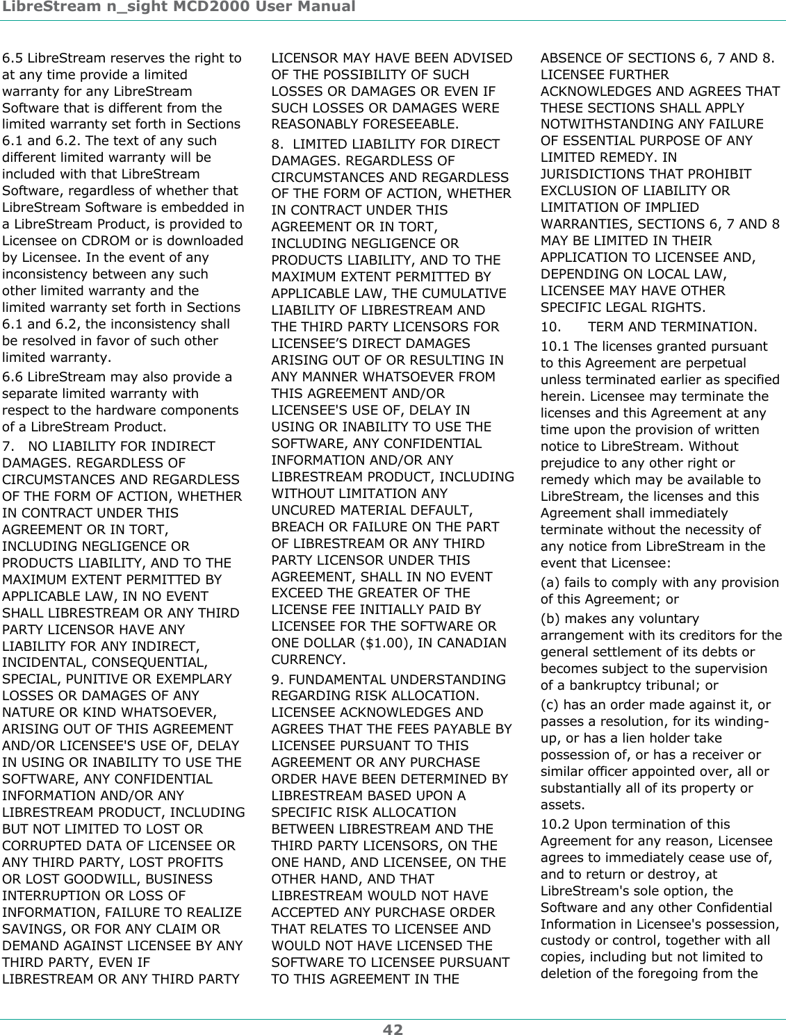 LibreStream n_sight MCD2000 User Manual 42 6.5 LibreStream reserves the right to at any time provide a limited warranty for any LibreStream Software that is different from the limited warranty set forth in Sections 6.1 and 6.2. The text of any such different limited warranty will be included with that LibreStream Software, regardless of whether that LibreStream Software is embedded in a LibreStream Product, is provided to Licensee on CDROM or is downloaded by Licensee. In the event of any inconsistency between any such other limited warranty and the limited warranty set forth in Sections 6.1 and 6.2, the inconsistency shall be resolved in favor of such other limited warranty.  6.6 LibreStream may also provide a separate limited warranty with respect to the hardware components of a LibreStream Product.  7.   NO LIABILITY FOR INDIRECT DAMAGES. REGARDLESS OF CIRCUMSTANCES AND REGARDLESS OF THE FORM OF ACTION, WHETHER IN CONTRACT UNDER THIS AGREEMENT OR IN TORT, INCLUDING NEGLIGENCE OR PRODUCTS LIABILITY, AND TO THE MAXIMUM EXTENT PERMITTED BY APPLICABLE LAW, IN NO EVENT SHALL LIBRESTREAM OR ANY THIRD PARTY LICENSOR HAVE ANY LIABILITY FOR ANY INDIRECT, INCIDENTAL, CONSEQUENTIAL, SPECIAL, PUNITIVE OR EXEMPLARY LOSSES OR DAMAGES OF ANY NATURE OR KIND WHATSOEVER, ARISING OUT OF THIS AGREEMENT AND/OR LICENSEE'S USE OF, DELAY IN USING OR INABILITY TO USE THE SOFTWARE, ANY CONFIDENTIAL INFORMATION AND/OR ANY LIBRESTREAM PRODUCT, INCLUDING BUT NOT LIMITED TO LOST OR CORRUPTED DATA OF LICENSEE OR ANY THIRD PARTY, LOST PROFITS OR LOST GOODWILL, BUSINESS INTERRUPTION OR LOSS OF INFORMATION, FAILURE TO REALIZE SAVINGS, OR FOR ANY CLAIM OR DEMAND AGAINST LICENSEE BY ANY THIRD PARTY, EVEN IF LIBRESTREAM OR ANY THIRD PARTY LICENSOR MAY HAVE BEEN ADVISED OF THE POSSIBILITY OF SUCH LOSSES OR DAMAGES OR EVEN IF SUCH LOSSES OR DAMAGES WERE REASONABLY FORESEEABLE. 8.  LIMITED LIABILITY FOR DIRECT DAMAGES. REGARDLESS OF CIRCUMSTANCES AND REGARDLESS OF THE FORM OF ACTION, WHETHER IN CONTRACT UNDER THIS AGREEMENT OR IN TORT, INCLUDING NEGLIGENCE OR PRODUCTS LIABILITY, AND TO THE MAXIMUM EXTENT PERMITTED BY APPLICABLE LAW, THE CUMULATIVE LIABILITY OF LIBRESTREAM AND THE THIRD PARTY LICENSORS FOR LICENSEE&rsquo;S DIRECT DAMAGES ARISING OUT OF OR RESULTING IN ANY MANNER WHATSOEVER FROM THIS AGREEMENT AND/OR LICENSEE'S USE OF, DELAY IN USING OR INABILITY TO USE THE SOFTWARE, ANY CONFIDENTIAL INFORMATION AND/OR ANY LIBRESTREAM PRODUCT, INCLUDING WITHOUT LIMITATION ANY UNCURED MATERIAL DEFAULT, BREACH OR FAILURE ON THE PART OF LIBRESTREAM OR ANY THIRD PARTY LICENSOR UNDER THIS AGREEMENT, SHALL IN NO EVENT EXCEED THE GREATER OF THE LICENSE FEE INITIALLY PAID BY LICENSEE FOR THE SOFTWARE OR ONE DOLLAR ($1.00), IN CANADIAN CURRENCY. 9. FUNDAMENTAL UNDERSTANDING REGARDING RISK ALLOCATION. LICENSEE ACKNOWLEDGES AND AGREES THAT THE FEES PAYABLE BY LICENSEE PURSUANT TO THIS AGREEMENT OR ANY PURCHASE ORDER HAVE BEEN DETERMINED BY LIBRESTREAM BASED UPON A SPECIFIC RISK ALLOCATION BETWEEN LIBRESTREAM AND THE THIRD PARTY LICENSORS, ON THE ONE HAND, AND LICENSEE, ON THE OTHER HAND, AND THAT LIBRESTREAM WOULD NOT HAVE ACCEPTED ANY PURCHASE ORDER THAT RELATES TO LICENSEE AND WOULD NOT HAVE LICENSED THE SOFTWARE TO LICENSEE PURSUANT TO THIS AGREEMENT IN THE ABSENCE OF SECTIONS 6, 7 AND 8. LICENSEE FURTHER ACKNOWLEDGES AND AGREES THAT THESE SECTIONS SHALL APPLY NOTWITHSTANDING ANY FAILURE OF ESSENTIAL PURPOSE OF ANY LIMITED REMEDY. IN JURISDICTIONS THAT PROHIBIT EXCLUSION OF LIABILITY OR LIMITATION OF IMPLIED WARRANTIES, SECTIONS 6, 7 AND 8 MAY BE LIMITED IN THEIR APPLICATION TO LICENSEE AND, DEPENDING ON LOCAL LAW, LICENSEE MAY HAVE OTHER SPECIFIC LEGAL RIGHTS. 10.      TERM AND TERMINATION. 10.1 The licenses granted pursuant to this Agreement are perpetual unless terminated earlier as specified herein. Licensee may terminate the licenses and this Agreement at any time upon the provision of written notice to LibreStream. Without prejudice to any other right or remedy which may be available to LibreStream, the licenses and this Agreement shall immediately terminate without the necessity of any notice from LibreStream in the event that Licensee: (a) fails to comply with any provision of this Agreement; or (b) makes any voluntary arrangement with its creditors for the general settlement of its debts or becomes subject to the supervision of a bankruptcy tribunal; or  (c) has an order made against it, or passes a resolution, for its winding-up, or has a lien holder take possession of, or has a receiver or similar officer appointed over, all or substantially all of its property or assets. 10.2 Upon termination of this Agreement for any reason, Licensee agrees to immediately cease use of, and to return or destroy, at LibreStream's sole option, the Software and any other Confidential Information in Licensee's possession, custody or control, together with all copies, including but not limited to deletion of the foregoing from the 