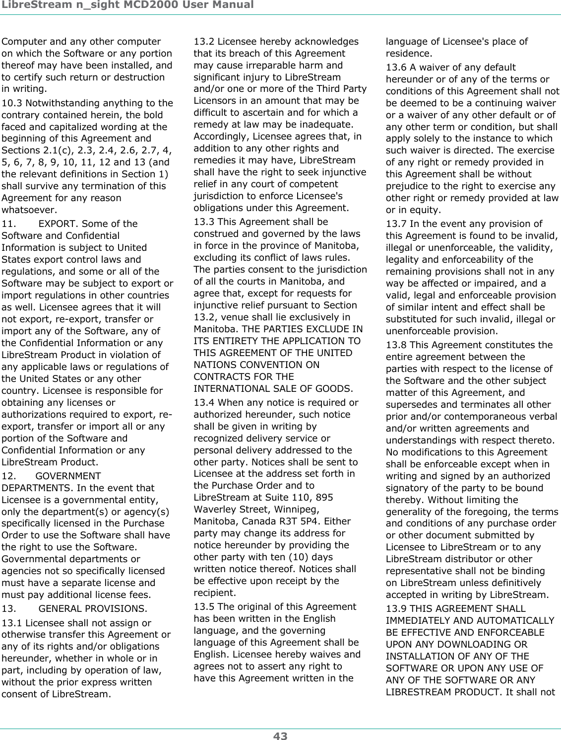 LibreStream n_sight MCD2000 User Manual 43 Computer and any other computer on which the Software or any portion thereof may have been installed, and to certify such return or destruction in writing.  10.3 Notwithstanding anything to the contrary contained herein, the bold faced and capitalized wording at the beginning of this Agreement and Sections 2.1(c), 2.3, 2.4, 2.6, 2.7, 4, 5, 6, 7, 8, 9, 10, 11, 12 and 13 (and the relevant definitions in Section 1) shall survive any termination of this Agreement for any reason whatsoever. 11.       EXPORT. Some of the Software and Confidential Information is subject to United States export control laws and regulations, and some or all of the Software may be subject to export or import regulations in other countries as well. Licensee agrees that it will not export, re-export, transfer or import any of the Software, any of the Confidential Information or any LibreStream Product in violation of any applicable laws or regulations of the United States or any other country. Licensee is responsible for obtaining any licenses or authorizations required to export, re-export, transfer or import all or any portion of the Software and Confidential Information or any LibreStream Product. 12.      GOVERNMENT DEPARTMENTS. In the event that Licensee is a governmental entity, only the department(s) or agency(s) specifically licensed in the Purchase Order to use the Software shall have the right to use the Software. Governmental departments or agencies not so specifically licensed must have a separate license and must pay additional license fees.  13.       GENERAL PROVISIONS. 13.1 Licensee shall not assign or otherwise transfer this Agreement or any of its rights and/or obligations hereunder, whether in whole or in part, including by operation of law, without the prior express written consent of LibreStream. 13.2 Licensee hereby acknowledges that its breach of this Agreement may cause irreparable harm and significant injury to LibreStream and/or one or more of the Third Party Licensors in an amount that may be difficult to ascertain and for which a remedy at law may be inadequate. Accordingly, Licensee agrees that, in addition to any other rights and remedies it may have, LibreStream shall have the right to seek injunctive relief in any court of competent jurisdiction to enforce Licensee's obligations under this Agreement. 13.3 This Agreement shall be construed and governed by the laws in force in the province of Manitoba, excluding its conflict of laws rules. The parties consent to the jurisdiction of all the courts in Manitoba, and agree that, except for requests for injunctive relief pursuant to Section 13.2, venue shall lie exclusively in Manitoba. THE PARTIES EXCLUDE IN ITS ENTIRETY THE APPLICATION TO THIS AGREEMENT OF THE UNITED NATIONS CONVENTION ON CONTRACTS FOR THE INTERNATIONAL SALE OF GOODS. 13.4 When any notice is required or authorized hereunder, such notice shall be given in writing by recognized delivery service or personal delivery addressed to the other party. Notices shall be sent to Licensee at the address set forth in the Purchase Order and to LibreStream at Suite 110, 895 Waverley Street, Winnipeg, Manitoba, Canada R3T 5P4. Either party may change its address for notice hereunder by providing the other party with ten (10) days written notice thereof. Notices shall be effective upon receipt by the recipient. 13.5 The original of this Agreement has been written in the English language, and the governing language of this Agreement shall be English. Licensee hereby waives and agrees not to assert any right to have this Agreement written in the language of Licensee's place of residence. 13.6 A waiver of any default hereunder or of any of the terms or conditions of this Agreement shall not be deemed to be a continuing waiver or a waiver of any other default or of any other term or condition, but shall apply solely to the instance to which such waiver is directed. The exercise of any right or remedy provided in this Agreement shall be without prejudice to the right to exercise any other right or remedy provided at law or in equity. 13.7 In the event any provision of this Agreement is found to be invalid, illegal or unenforceable, the validity, legality and enforceability of the remaining provisions shall not in any way be affected or impaired, and a valid, legal and enforceable provision of similar intent and effect shall be substituted for such invalid, illegal or unenforceable provision. 13.8 This Agreement constitutes the entire agreement between the parties with respect to the license of the Software and the other subject matter of this Agreement, and supersedes and terminates all other prior and/or contemporaneous verbal and/or written agreements and understandings with respect thereto. No modifications to this Agreement shall be enforceable except when in writing and signed by an authorized signatory of the party to be bound thereby. Without limiting the generality of the foregoing, the terms and conditions of any purchase order or other document submitted by Licensee to LibreStream or to any LibreStream distributor or other representative shall not be binding on LibreStream unless definitively accepted in writing by LibreStream. 13.9 THIS AGREEMENT SHALL IMMEDIATELY AND AUTOMATICALLY BE EFFECTIVE AND ENFORCEABLE UPON ANY DOWNLOADING OR INSTALLATION OF ANY OF THE SOFTWARE OR UPON ANY USE OF ANY OF THE SOFTWARE OR ANY LIBRESTREAM PRODUCT. It shall not 