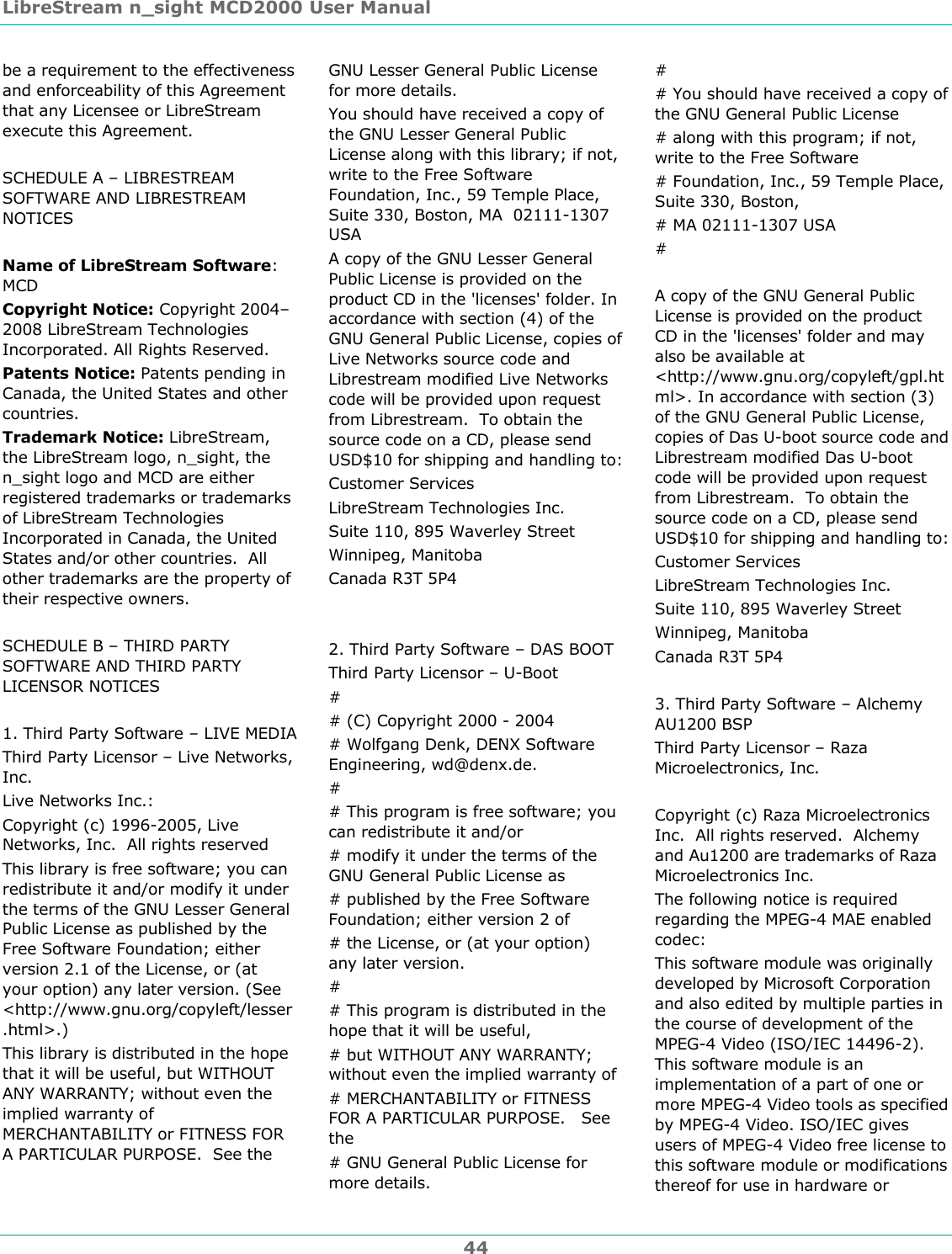 LibreStream n_sight MCD2000 User Manual 44 be a requirement to the effectiveness and enforceability of this Agreement that any Licensee or LibreStream execute this Agreement.  SCHEDULE A &ndash; LIBRESTREAM SOFTWARE AND LIBRESTREAM NOTICES  Name of LibreStream Software: MCD Copyright Notice: Copyright 2004&ndash;2008 LibreStream Technologies Incorporated. All Rights Reserved. Patents Notice: Patents pending in Canada, the United States and other countries. Trademark Notice: LibreStream, the LibreStream logo, n_sight, the n_sight logo and MCD are either registered trademarks or trademarks of LibreStream Technologies Incorporated in Canada, the United States and/or other countries.  All other trademarks are the property of their respective owners.   SCHEDULE B &ndash; THIRD PARTY SOFTWARE AND THIRD PARTY LICENSOR NOTICES  1. Third Party Software &ndash; LIVE MEDIA Third Party Licensor &ndash; Live Networks, Inc. Live Networks Inc.: Copyright (c) 1996-2005, Live Networks, Inc.  All rights reserved This library is free software; you can redistribute it and/or modify it under the terms of the GNU Lesser General Public License as published by the Free Software Foundation; either version 2.1 of the License, or (at your option) any later version. (See <http://www.gnu.org/copyleft/lesser.html>.) This library is distributed in the hope that it will be useful, but WITHOUT ANY WARRANTY; without even the implied warranty of MERCHANTABILITY or FITNESS FOR A PARTICULAR PURPOSE.  See the GNU Lesser General Public License for more details. You should have received a copy of the GNU Lesser General Public License along with this library; if not, write to the Free Software Foundation, Inc., 59 Temple Place, Suite 330, Boston, MA  02111-1307 USA A copy of the GNU Lesser General Public License is provided on the product CD in the 'licenses' folder. In accordance with section (4) of the GNU General Public License, copies of Live Networks source code and Librestream modified Live Networks code will be provided upon request from Librestream.  To obtain the source code on a CD, please send USD$10 for shipping and handling to: Customer Services LibreStream Technologies Inc. Suite 110, 895 Waverley Street Winnipeg, Manitoba Canada R3T 5P4   2. Third Party Software &ndash; DAS BOOT Third Party Licensor &ndash; U-Boot # # (C) Copyright 2000 - 2004 # Wolfgang Denk, DENX Software Engineering, wd@denx.de. # # This program is free software; you can redistribute it and/or # modify it under the terms of the GNU General Public License as # published by the Free Software Foundation; either version 2 of # the License, or (at your option) any later version. # # This program is distributed in the hope that it will be useful, # but WITHOUT ANY WARRANTY; without even the implied warranty of # MERCHANTABILITY or FITNESS FOR A PARTICULAR PURPOSE.  See the # GNU General Public License for more details. # # You should have received a copy of the GNU General Public License # along with this program; if not, write to the Free Software # Foundation, Inc., 59 Temple Place, Suite 330, Boston, # MA 02111-1307 USA #  A copy of the GNU General Public License is provided on the product CD in the 'licenses' folder and may also be available at <http://www.gnu.org/copyleft/gpl.html>. In accordance with section (3) of the GNU General Public License, copies of Das U-boot source code and Librestream modified Das U-boot code will be provided upon request from Librestream.  To obtain the source code on a CD, please send USD$10 for shipping and handling to: Customer Services LibreStream Technologies Inc. Suite 110, 895 Waverley Street Winnipeg, Manitoba Canada R3T 5P4  3. Third Party Software &ndash; Alchemy AU1200 BSP Third Party Licensor &ndash; Raza Microelectronics, Inc.  Copyright (c) Raza Microelectronics Inc.  All rights reserved.  Alchemy and Au1200 are trademarks of Raza Microelectronics Inc.  The following notice is required regarding the MPEG-4 MAE enabled codec:  This software module was originally developed by Microsoft Corporation and also edited by multiple parties in the course of development of the MPEG-4 Video (ISO/IEC 14496-2). This software module is an implementation of a part of one or more MPEG-4 Video tools as specified by MPEG-4 Video. ISO/IEC gives users of MPEG-4 Video free license to this software module or modifications thereof for use in hardware or 