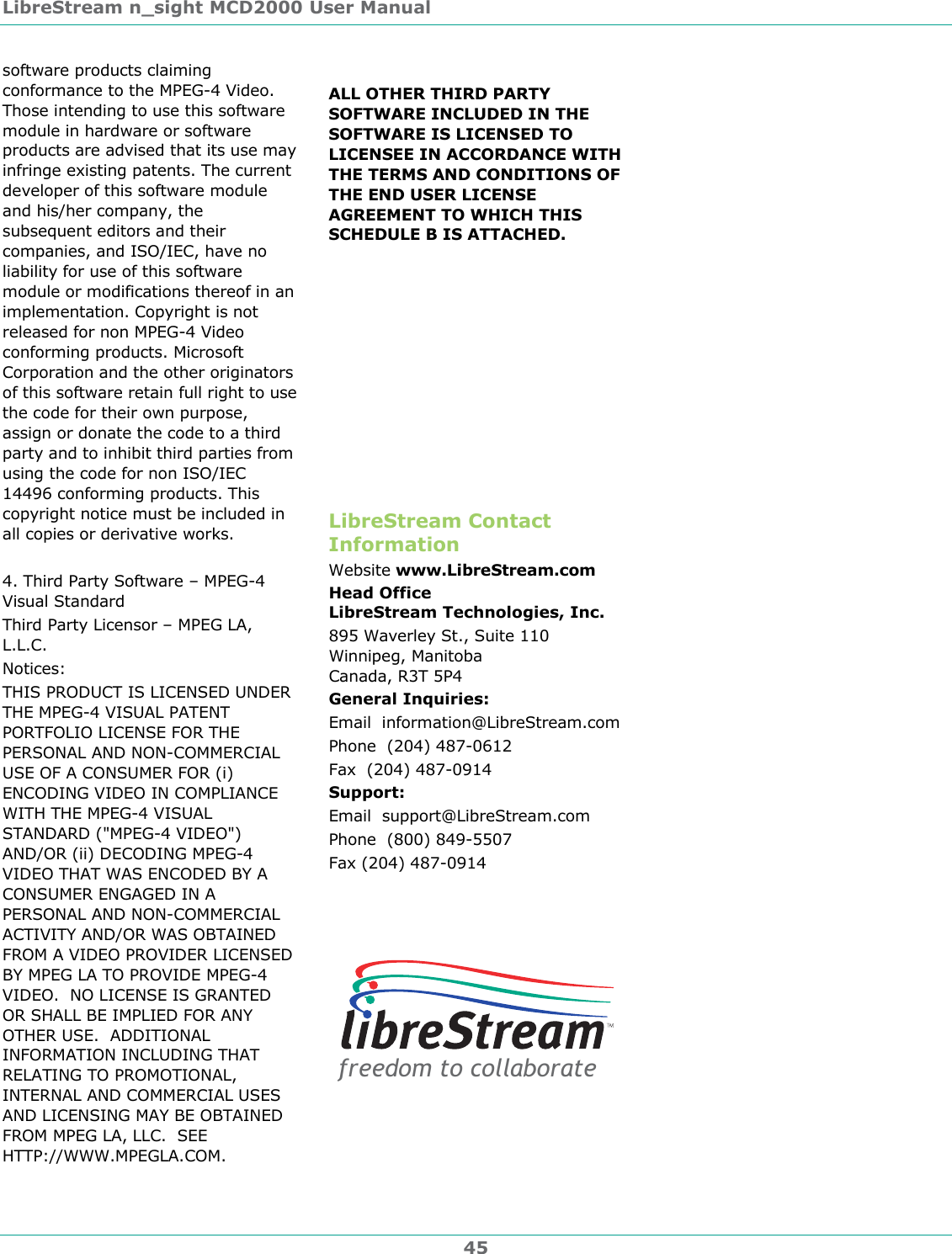 LibreStream n_sight MCD2000 User Manual 45 software products claiming conformance to the MPEG-4 Video. Those intending to use this software module in hardware or software products are advised that its use may infringe existing patents. The current developer of this software module and his/her company, the subsequent editors and their companies, and ISO/IEC, have no liability for use of this software module or modifications thereof in an implementation. Copyright is not released for non MPEG-4 Video conforming products. Microsoft Corporation and the other originators of this software retain full right to use the code for their own purpose, assign or donate the code to a third party and to inhibit third parties from using the code for non ISO/IEC 14496 conforming products. This copyright notice must be included in all copies or derivative works.  4. Third Party Software &ndash; MPEG-4 Visual Standard Third Party Licensor &ndash; MPEG LA, L.L.C. Notices: THIS PRODUCT IS LICENSED UNDER THE MPEG-4 VISUAL PATENT PORTFOLIO LICENSE FOR THE PERSONAL AND NON-COMMERCIAL USE OF A CONSUMER FOR (i) ENCODING VIDEO IN COMPLIANCE WITH THE MPEG-4 VISUAL STANDARD ("MPEG-4 VIDEO") AND/OR (ii) DECODING MPEG-4 VIDEO THAT WAS ENCODED BY A CONSUMER ENGAGED IN A PERSONAL AND NON-COMMERCIAL ACTIVITY AND/OR WAS OBTAINED FROM A VIDEO PROVIDER LICENSED BY MPEG LA TO PROVIDE MPEG-4 VIDEO.  NO LICENSE IS GRANTED OR SHALL BE IMPLIED FOR ANY OTHER USE.  ADDITIONAL INFORMATION INCLUDING THAT RELATING TO PROMOTIONAL, INTERNAL AND COMMERCIAL USES AND LICENSING MAY BE OBTAINED FROM MPEG LA, LLC.  SEE HTTP://WWW.MPEGLA.COM.   ALL OTHER THIRD PARTY SOFTWARE INCLUDED IN THE SOFTWARE IS LICENSED TO LICENSEE IN ACCORDANCE WITH THE TERMS AND CONDITIONS OF THE END USER LICENSE AGREEMENT TO WHICH THIS SCHEDULE B IS ATTACHED.           LibreStream Contact Information Website www.LibreStream.com Head Office LibreStream Technologies, Inc. 895 Waverley St., Suite 110 Winnipeg, Manitoba Canada, R3T 5P4 General Inquiries: Email  information@LibreStream.com Phone  (204) 487-0612 Fax  (204) 487-0914 Support: Email  support@LibreStream.com Phone  (800) 849-5507 Fax (204) 487-0914 freedom to collaborate 