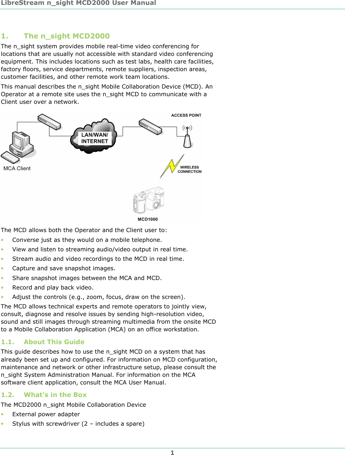 LibreStream n_sight MCD2000 User Manual 1 1. The n_sight MCD2000 The n_sight system provides mobile real-time video conferencing for locations that are usually not accessible with standard video conferencing equipment. This includes locations such as test labs, health care facilities, factory floors, service departments, remote suppliers, inspection areas, customer facilities, and other remote work team locations.  This manual describes the n_sight Mobile Collaboration Device (MCD). An Operator at a remote site uses the n_sight MCD to communicate with a Client user over a network.   The MCD allows both the Operator and the Client user to: &bull; Converse just as they would on a mobile telephone. &bull; View and listen to streaming audio/video output in real time.  &bull; Stream audio and video recordings to the MCD in real time. &bull; Capture and save snapshot images. &bull; Share snapshot images between the MCA and MCD. &bull; Record and play back video. &bull; Adjust the controls (e.g., zoom, focus, draw on the screen). The MCD allows technical experts and remote operators to jointly view, consult, diagnose and resolve issues by sending high-resolution video, sound and still images through streaming multimedia from the onsite MCD to a Mobile Collaboration Application (MCA) on an office workstation. 1.1. About This Guide This guide describes how to use the n_sight MCD on a system that has already been set up and configured. For information on MCD configuration, maintenance and network or other infrastructure setup, please consult the n_sight System Administration Manual. For information on the MCA software client application, consult the MCA User Manual. 1.2. What&rsquo;s in the Box The MCD2000 n_sight Mobile Collaboration Device &bull; External power adapter  &bull; Stylus with screwdriver (2 &ndash; includes a spare) 