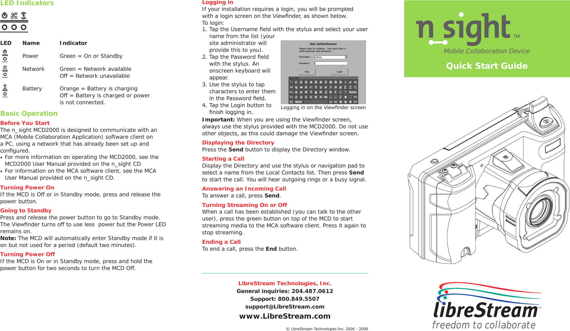 LibreStream Technologies, Inc.General inquiries: 204.487.0612Support: 800.849.5507support@LibreStream.comwww.LibreStream.comLED IndicatorsLED  Name  Indicator   Power   Green = On or Standby   Network   Green = Network available       Off = Network unavailable   Battery   Orange = Battery is charging       Off = Battery is charged or power       is not connected.Basic OperationBefore You StartThe n_sight MCD2000 is designed to communicate with an MCA (Mobile Collaboration Application) software client on a PC, using a network that has already been set up and congured. &bull;  For more information on operating the MCD2000, see the MCD2000 User Manual provided on the n_sight CD.&bull;  For information on the MCA software client, see the MCA User Manual provided on the n_sight CD. Turning Power OnIf the MCD is Off or in Standby mode, press and release the power button.Going to StandbyPress and release the power button to go to Standby mode. The Viewnder turns off to use less  power but the Power LED remains on. Note: The MCD will automatically enter Standby mode if it is on but not used for a period (default two minutes).Turning Power OffIf the MCD is On or in Standby mode, press and hold the power button for two seconds to turn the MCD Off.Mobile Collaboration Devicefreedom to collaborate&copy; LibreStream Technologies Inc. 2006 - 2008Logging inIf your installation requires a login, you will be prompted with a login screen on the Viewnder, as shown below. To login:1. Tap the Username eld with the stylus and select your user name from the list (your site administrator will provide this to you).2. Tap the Password eld with the stylus. An onscreen keyboard will appear.3. Use the stylus to tap characters to enter them in the Password eld.4. Tap the Login button to nish logging in.Important: When you are using the Viewnder screen, always use the stylus provided with the MCD2000. Do not use other objects, as this could damage the Viewnder screen.Displaying the Directory Press the Send button to display the Directory window. Starting a CallDisplay the Directory and use the stylus or navigation pad to select a name from the Local Contacts list. Then press Send to start the call. You will hear outgoing rings or a busy signal. Answering an Incoming CallTo answer a call, press Send.Turning Streaming On or OffWhen a call has been established (you can talk to the other user), press the green button on top of the MCD to start streaming media to the MCA software client. Press it again to stop streaming.Ending a CallTo end a call, press the End button.Quick Start GuideLogging in on the Viewnder screen