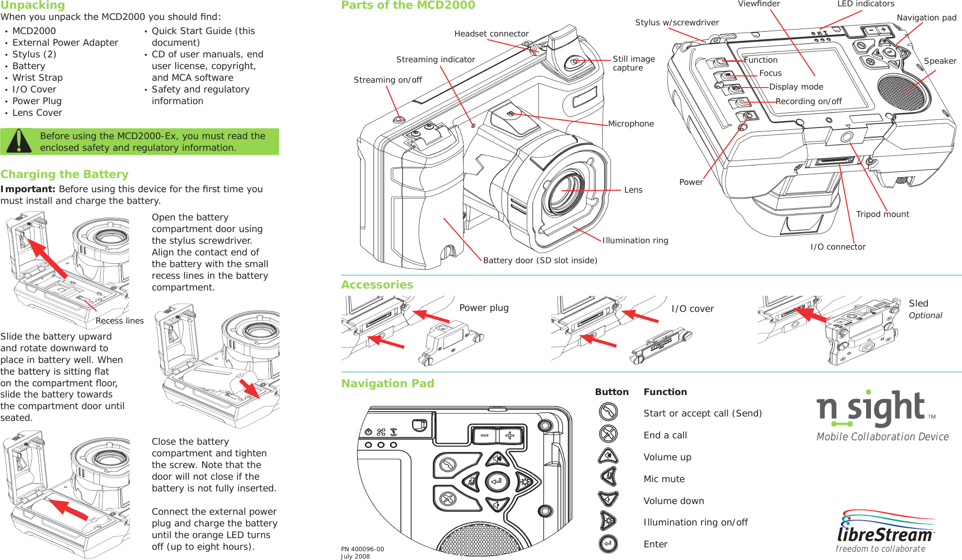 UnpackingWhen you unpack the MCD2000 you should ﬁnd:&bull;  MCD2000&bull;  External Power Adapter&bull;  Stylus (2)&bull;  Battery&bull;  Wrist Strap&bull;  I/O Cover&bull;  Power Plug&bull;  Lens Cover&bull;  Quick Start Guide (this document)&bull;  CD of user manuals, end user license, copyright, and MCA software&bull;  Safety and regulatory informationBefore using the MCD2000-Ex, you must read the enclosed safety and regulatory information. Important: Before using this device for the ﬁrst time you must install and charge the battery. Parts of the MCD2000freedom to collaborateButton Function Start or accept call (Send)  End a callVolume upMic muteVolume downIllumination ring on/off  EnterMobile Collaboration DevicePN 400096-00July 2008AccessoriesNavigation PadOpen the battery compartment door using the stylus screwdriver. Align the contact end of the battery with the small recess lines in the battery compartment.Slide the battery upward and rotate downward to place in battery well. When the battery is sitting ﬂat on the compartment ﬂoor, slide the battery towards the compartment door until seated.Close the battery compartment and tighten the screw. Note that the door will not close if the battery is not fully inserted.Connect the external power plug and charge the battery until the orange LED turns off (up to eight hours). Power plug I/O cover Sled OptionalCharging the BatteryViewﬁnderNavigation padSpeakerStreaming indicatorBattery door (SD slot inside)Headset connectorStill imagecaptureMicrophoneLensIllumination ringLED indicatorsTripod mountI/O connectorStreaming on/offRecording on/offDisplay modeFocusFunctionPowerStylus w/screwdriverRecess lines