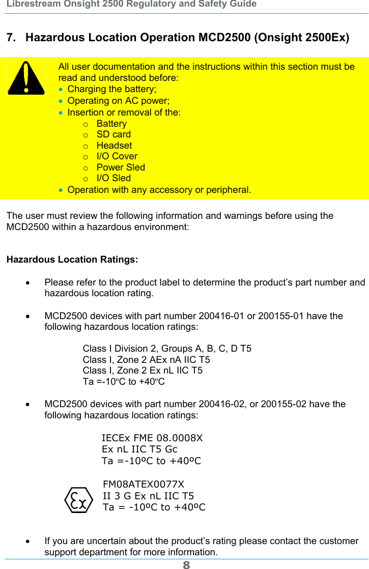 Librestream Onsight 2500 Regulatory and Safety Guide  8 7.  Hazardous Location Operation MCD2500 (Onsight 2500Ex)   All user documentation and the instructions within this section must be read and understood before:  Charging the battery;  Operating on AC power;  Insertion or removal of the: o Battery o SD card o Headset o I/O Cover o Power Sled o I/O Sled  Operation with any accessory or peripheral.  The user must review the following information and warnings before using the MCD2500 within a hazardous environment:   Hazardous Location Ratings:    Please refer to the product label to determine the product&rsquo;s part number and hazardous location rating.    MCD2500 devices with part number 200416-01 or 200155-01 have the following hazardous location ratings:  Class I Division 2, Groups A, B, C, D T5 Class I, Zone 2 AEx nA IIC T5     Class I, Zone 2 Ex nL IIC T5   Ta =-10&ordm;C to +40&ordm;C    MCD2500 devices with part number 200416-02, or 200155-02 have the following hazardous location ratings:  IECEx FME 08.0008X Ex nL IIC T5 Gc Ta =-10&ordm;C to +40&ordm;C  FM08ATEX0077X II 3 G Ex nL IIC T5 Ta = -10&ordm;C to +40&ordm;C        If you are uncertain about the product&rsquo;s rating please contact the customer support department for more information. 