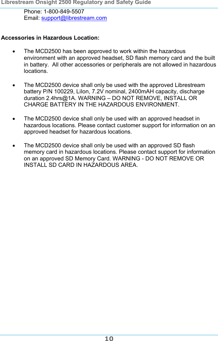 Librestream Onsight 2500 Regulatory and Safety Guide  10 Phone: 1-800-849-5507 Email: support@librestream.com   Accessories in Hazardous Location:    The MCD2500 has been approved to work within the hazardous environment with an approved headset, SD flash memory card and the built in battery.  All other accessories or peripherals are not allowed in hazardous locations.    The MCD2500 device shall only be used with the approved Librestream battery P/N 100229, LiIon, 7.2V nominal, 2400mAH capacity, discharge duration 2.4hrs@1A. WARNING &ndash; DO NOT REMOVE, INSTALL OR CHARGE BATTERY IN THE HAZARDOUS ENVIRONMENT.    The MCD2500 device shall only be used with an approved headset in hazardous locations. Please contact customer support for information on an approved headset for hazardous locations.     The MCD2500 device shall only be used with an approved SD flash memory card in hazardous locations. Please contact support for information on an approved SD Memory Card. WARNING - DO NOT REMOVE OR INSTALL SD CARD IN HAZARDOUS AREA.   