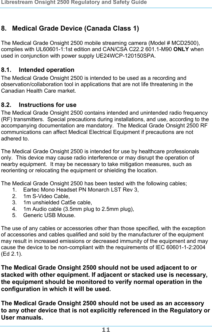 Librestream Onsight 2500 Regulatory and Safety Guide  11  8.  Medical Grade Device (Canada Class 1)  The Medical Grade Onsight 2500 mobile streaming camera (Model # MCD2500), complies with UL60601-1:1st edition and CAN/CSA C22.2 601.1-M90 ONLY when used in conjunction with power supply UE24WCP-120150SPA. 8.1. Intended operation The Medical Grade Onsight 2500 is intended to be used as a recording and observation/collaboration tool in applications that are not life threatening in the Canadian Health Care market. 8.2. Instructions for use The Medical Grade Onsight 2500 contains intended and unintended radio frequency (RF) transmitters.  Special precautions during installations, and use, according to the accompanying documentation are mandatory.  The Medical Grade Onsight 2500 RF communications can affect Medical Electrical Equipment if precautions are not adhered to.  The Medical Grade Onsight 2500 is intended for use by healthcare professionals only.  This device may cause radio interference or may disrupt the operation of nearby equipment.  It may be necessary to take mitigation measures, such as reorienting or relocating the equipment or shielding the location.  The Medical Grade Onsight 2500 has been tested with the following cables; 1.  Eartec Mono Headset PN Monarch LST Rev 3, 2.  1m S-Video Cable, 3.  1m unshielded Cat5e cable, 4.  1m Audio cable (3.5mm plug to 2.5mm plug), 5. Generic USB Mouse.  The use of any cables or accessories other than those specified, with the exception of accessories and cables qualified and sold by the manufacturer of the equipment may result in increased emissions or decreased immunity of the equipment and may cause the device to be non-compliant with the requirements of IEC 60601-1-2:2004 (Ed 2.1).  The Medical Grade Onsight 2500 should not be used adjacent to or stacked with other equipment. If adjacent or stacked use is necessary, the equipment should be monitored to verify normal operation in the configuration in which it will be used.  The Medical Grade Onsight 2500 should not be used as an accessory to any other device that is not explicitly referenced in the Regulatory or User manuals. 