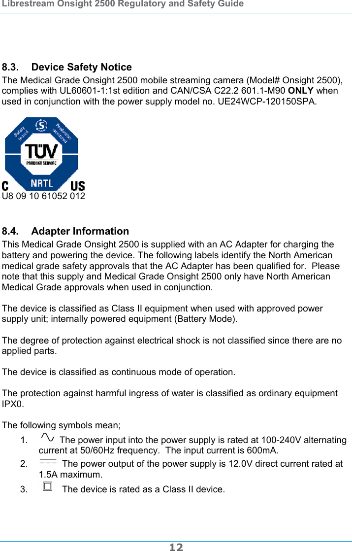 Librestream Onsight 2500 Regulatory and Safety Guide  12    8.3.  Device Safety Notice The Medical Grade Onsight 2500 mobile streaming camera (Model# Onsight 2500), complies with UL60601-1:1st edition and CAN/CSA C22.2 601.1-M90 ONLY when used in conjunction with the power supply model no. UE24WCP-120150SPA.   U8 09 10 61052 012  8.4. Adapter Information This Medical Grade Onsight 2500 is supplied with an AC Adapter for charging the battery and powering the device. The following labels identify the North American medical grade safety approvals that the AC Adapter has been qualified for.  Please note that this supply and Medical Grade Onsight 2500 only have North American Medical Grade approvals when used in conjunction.  The device is classified as Class II equipment when used with approved power supply unit; internally powered equipment (Battery Mode).  The degree of protection against electrical shock is not classified since there are no applied parts.  The device is classified as continuous mode of operation.  The protection against harmful ingress of water is classified as ordinary equipment IPX0.  The following symbols mean; 1.   The power input into the power supply is rated at 100-240V alternating current at 50/60Hz frequency.  The input current is 600mA. 2.    The power output of the power supply is 12.0V direct current rated at 1.5A maximum. 3.    The device is rated as a Class II device.  