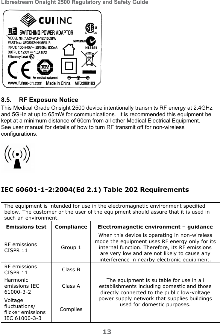 Librestream Onsight 2500 Regulatory and Safety Guide  13  8.5.  RF Exposure Notice This Medical Grade Onsight 2500 device intentionally transmits RF energy at 2.4GHz and 5GHz at up to 65mW for communications.  It is recommended this equipment be kept at a minimum distance of 60cm from all other Medical Electrical Equipment.  See user manual for details of how to turn RF transmit off for non-wireless configurations.     IEC 60601-1-2:2004(Ed 2.1) Table 202 Requirements  The equipment is intended for use in the electromagnetic environment specified below. The customer or the user of the equipment should assure that it is used in such an environment. Emissions test  Compliance Electromagnetic environment &ndash; guidance RF emissions CISPR 11  Group 1 When this device is operating in non-wireless mode the equipment uses RF energy only for its internal function. Therefore, its RF emissions are very low and are not likely to cause any interference in nearby electronic equipment. RF emissions CISPR 11  Class B Harmonic emissions IEC 61000-3-2 Class A Voltage fluctuations/ flicker emissions IEC 61000-3-3 Complies The equipment is suitable for use in all establishments including domestic and those directly connected to the public low-voltage power supply network that supplies buildings used for domestic purposes. 