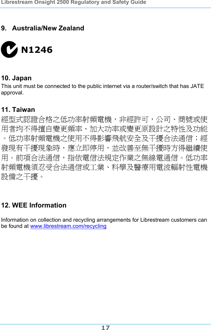 Librestream Onsight 2500 Regulatory and Safety Guide  17  9. Australia/New Zealand  N1246  10. Japan This unit must be connected to the public internet via a router/switch that has JATE approval. 11. Taiwan 經型式認證合格之低功率射頻電機，非經許可，公司、商號或使用者均不得擅自變更頻率、加大功率或變更原設計之特性及功能。低功率射頻電機之使用不得影響飛航安全及干擾合法通信；經發現有干擾現象時，應立即停用，並改善至無干擾時方得繼續使用。前項合法通信，指依電信法規定作業之無線電通信。低功率射頻電機須忍受合法通信或工業、科學及醫療用電波輻射性電機設備之干擾。  12. WEE Information  Information on collection and recycling arrangements for Librestream customers can be found at www.librestream.com/recycling   
