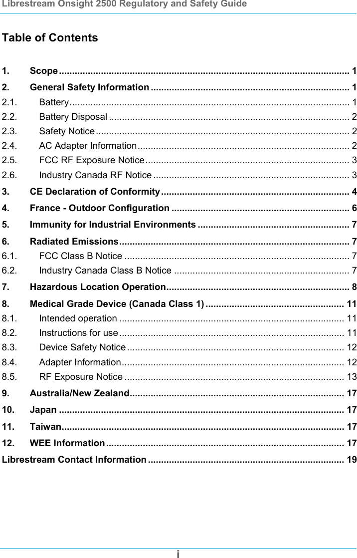 Librestream Onsight 2500 Regulatory and Safety Guide  i  Table of Contents  1. Scope ............................................................................................................... 1 2. General Safety Information ............................................................................ 1 2.1. Battery........................................................................................................... 1 2.2. Battery Disposal ............................................................................................ 2 2.3. Safety Notice................................................................................................. 2 2.4. AC Adapter Information................................................................................. 2 2.5. FCC RF Exposure Notice.............................................................................. 3 2.6. Industry Canada RF Notice ........................................................................... 3 3. CE Declaration of Conformity........................................................................ 4 4. France - Outdoor Configuration .................................................................... 6 5. Immunity for Industrial Environments .......................................................... 7 6. Radiated Emissions........................................................................................ 7 6.1. FCC Class B Notice ...................................................................................... 7 6.2. Industry Canada Class B Notice ................................................................... 7 7. Hazardous Location Operation...................................................................... 8 8. Medical Grade Device (Canada Class 1) ..................................................... 11 8.1. Intended operation ...................................................................................... 11 8.2. Instructions for use...................................................................................... 11 8.3. Device Safety Notice ................................................................................... 12 8.4. Adapter Information..................................................................................... 12 8.5. RF Exposure Notice .................................................................................... 13 9. Australia/New Zealand.................................................................................. 17 10. Japan ............................................................................................................. 17 11. Taiwan............................................................................................................ 17 12. WEE Information........................................................................................... 17 Librestream Contact Information ........................................................................... 19 
