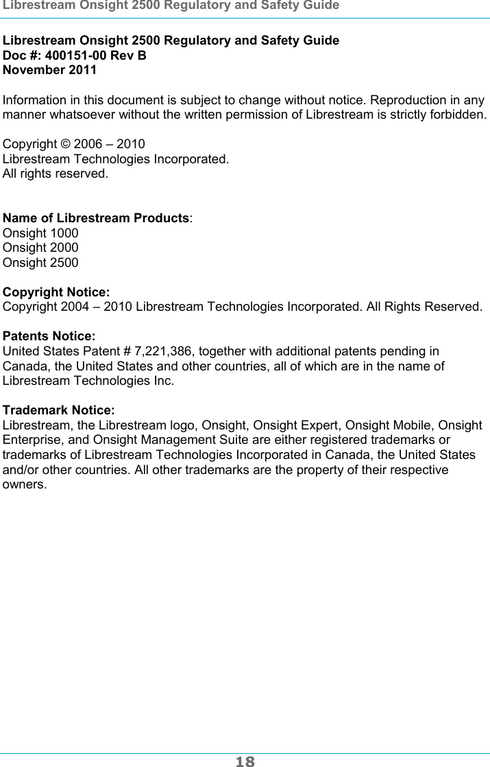 Librestream Onsight 2500 Regulatory and Safety Guide  18  Librestream Onsight 2500 Regulatory and Safety Guide Doc #: 400151-00 Rev B November 2011  Information in this document is subject to change without notice. Reproduction in any manner whatsoever without the written permission of Librestream is strictly forbidden.  Copyright &copy; 2006 &ndash; 2010  Librestream Technologies Incorporated.  All rights reserved.    Name of Librestream Products:  Onsight 1000 Onsight 2000 Onsight 2500  Copyright Notice:  Copyright 2004 &ndash; 2010 Librestream Technologies Incorporated. All Rights Reserved.  Patents Notice:  United States Patent # 7,221,386, together with additional patents pending in Canada, the United States and other countries, all of which are in the name of Librestream Technologies Inc.  Trademark Notice:  Librestream, the Librestream logo, Onsight, Onsight Expert, Onsight Mobile, Onsight Enterprise, and Onsight Management Suite are either registered trademarks or trademarks of Librestream Technologies Incorporated in Canada, the United States and/or other countries. All other trademarks are the property of their respective owners.  