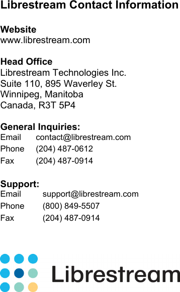   Librestream Contact Information  Website www.librestream.com  Head Office Librestream Technologies Inc. Suite 110, 895 Waverley St. Winnipeg, Manitoba Canada, R3T 5P4  General Inquiries: Email contact@librestream.com Phone (204) 487-0612 Fax (204) 487-0914  Support: Email support@librestream.com Phone (800) 849-5507 Fax (204) 487-0914      