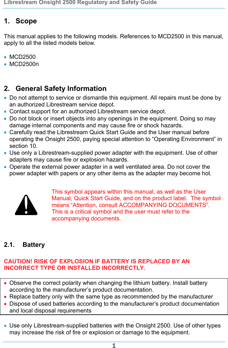 Librestream Onsight 2500 Regulatory and Safety Guide  1 1. Scope  This manual applies to the following models. References to MCD2500 in this manual, apply to all the listed models below.   MCD2500  MCD2500n  2.  General Safety Information  Do not attempt to service or dismantle this equipment. All repairs must be done by an authorized Librestream service depot.  Contact support for an authorized Librestream service depot.  Do not block or insert objects into any openings in the equipment. Doing so may damage internal components and may cause fire or shock hazards.  Carefully read the Librestream Quick Start Guide and the User manual before operating the Onsight 2500, paying special attention to &ldquo;Operating Environment&rdquo; in section 10.  Use only a Librestream-supplied power adapter with the equipment. Use of other adapters may cause fire or explosion hazards.  Operate the external power adapter in a well ventilated area. Do not cover the power adapter with papers or any other items as the adapter may become hot.   This symbol appears within this manual, as well as the User Manual, Quick Start Guide, and on the product label.  The symbol means &ldquo;Attention, consult ACCOMPANYING DOCUMENTS&rdquo;.  This is a critical symbol and the user must refer to the accompanying documents.  2.1. Battery  CAUTION! RISK OF EXPLOSION IF BATTERY IS REPLACED BY AN INCORRECT TYPE OR INSTALLED INCORRECTLY.   Observe the correct polarity when changing the lithium battery. Install battery according to the manufacturer&rsquo;s product documentation.  Replace battery only with the same type as recommended by the manufacturer  Dispose of used batteries according to the manufacturer&rsquo;s product documentation and local disposal requirements   Use only Librestream-supplied batteries with the Onsight 2500. Use of other types may increase the risk of fire or explosion or damage to the equipment. 