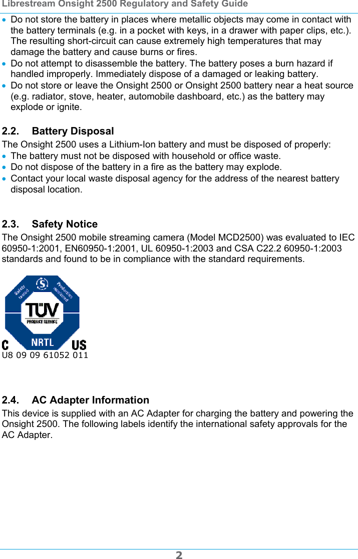Librestream Onsight 2500 Regulatory and Safety Guide  2  Do not store the battery in places where metallic objects may come in contact with the battery terminals (e.g. in a pocket with keys, in a drawer with paper clips, etc.). The resulting short-circuit can cause extremely high temperatures that may damage the battery and cause burns or fires.  Do not attempt to disassemble the battery. The battery poses a burn hazard if handled improperly. Immediately dispose of a damaged or leaking battery.  Do not store or leave the Onsight 2500 or Onsight 2500 battery near a heat source (e.g. radiator, stove, heater, automobile dashboard, etc.) as the battery may explode or ignite. 2.2. Battery Disposal The Onsight 2500 uses a Lithium-Ion battery and must be disposed of properly:  The battery must not be disposed with household or office waste.  Do not dispose of the battery in a fire as the battery may explode.  Contact your local waste disposal agency for the address of the nearest battery disposal location.  2.3. Safety Notice The Onsight 2500 mobile streaming camera (Model MCD2500) was evaluated to IEC 60950-1:2001, EN60950-1:2001, UL 60950-1:2003 and CSA C22.2 60950-1:2003 standards and found to be in compliance with the standard requirements.   U8 09 09 61052 011   2.4. AC Adapter Information This device is supplied with an AC Adapter for charging the battery and powering the Onsight 2500. The following labels identify the international safety approvals for the AC Adapter.  