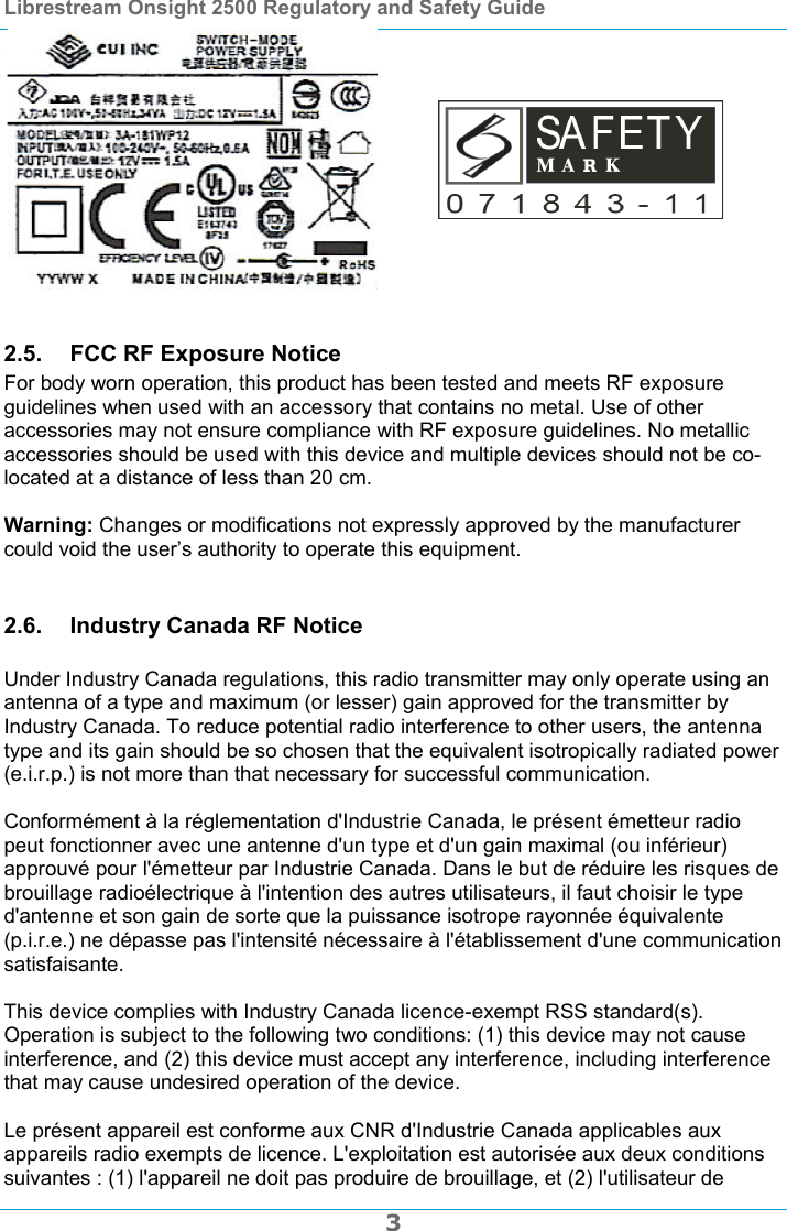 Librestream Onsight 2500 Regulatory and Safety Guide  3    2.5.  FCC RF Exposure Notice For body worn operation, this product has been tested and meets RF exposure guidelines when used with an accessory that contains no metal. Use of other accessories may not ensure compliance with RF exposure guidelines. No metallic accessories should be used with this device and multiple devices should not be co-located at a distance of less than 20 cm.  Warning: Changes or modifications not expressly approved by the manufacturer could void the user&rsquo;s authority to operate this equipment.  2.6.  Industry Canada RF Notice  Under Industry Canada regulations, this radio transmitter may only operate using an antenna of a type and maximum (or lesser) gain approved for the transmitter by Industry Canada. To reduce potential radio interference to other users, the antenna type and its gain should be so chosen that the equivalent isotropically radiated power (e.i.r.p.) is not more than that necessary for successful communication.  Conform&eacute;ment &agrave; la r&eacute;glementation d'Industrie Canada, le pr&eacute;sent &eacute;metteur radio peut fonctionner avec une antenne d'un type et d'un gain maximal (ou inf&eacute;rieur) approuv&eacute; pour l'&eacute;metteur par Industrie Canada. Dans le but de r&eacute;duire les risques de brouillage radio&eacute;lectrique &agrave; l'intention des autres utilisateurs, il faut choisir le type d'antenne et son gain de sorte que la puissance isotrope rayonn&eacute;e &eacute;quivalente (p.i.r.e.) ne d&eacute;passe pas l'intensit&eacute; n&eacute;cessaire &agrave; l'&eacute;tablissement d'une communication satisfaisante.  This device complies with Industry Canada licence-exempt RSS standard(s). Operation is subject to the following two conditions: (1) this device may not cause interference, and (2) this device must accept any interference, including interference that may cause undesired operation of the device.  Le pr&eacute;sent appareil est conforme aux CNR d'Industrie Canada applicables aux appareils radio exempts de licence. L'exploitation est autoris&eacute;e aux deux conditions suivantes : (1) l'appareil ne doit pas produire de brouillage, et (2) l'utilisateur de 