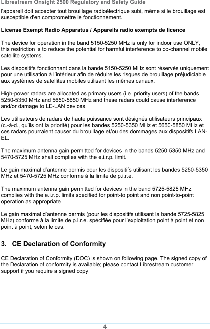 Librestream Onsight 2500 Regulatory and Safety Guide  4 l'appareil doit accepter tout brouillage radio&eacute;lectrique subi, m&ecirc;me si le brouillage est susceptible d'en compromettre le fonctionnement.  License Exempt Radio Apparatus / Appareils radio exempts de licence  The device for operation in the band 5150-5250 MHz is only for indoor use ONLY, this restriction is to reduce the potential for harmful interference to co-channel mobile satellite systems.  Les dispositifs fonctionnant dans la bande 5150-5250 MHz sont r&eacute;serv&eacute;s uniquement pour une utilisation &agrave; l&rsquo;int&eacute;rieur afin de r&eacute;duire les risques de brouillage pr&eacute;judiciable aux syst&egrave;mes de satellites mobiles utilisant les m&ecirc;mes canaux.  High-power radars are allocated as primary users (i.e. priority users) of the bands 5250-5350 MHz and 5650-5850 MHz and these radars could cause interference and/or damage to LE-LAN devices.  Les utilisateurs de radars de haute puissance sont d&eacute;sign&eacute;s utilisateurs principaux (c.-&agrave;-d., qu&rsquo;ils ont la priorit&eacute;) pour les bandes 5250-5350 MHz et 5650-5850 MHz et ces radars pourraient causer du brouillage et/ou des dommages aux dispositifs LAN-EL.  The maximum antenna gain permitted for devices in the bands 5250-5350 MHz and 5470-5725 MHz shall complies with the e.i.r.p. limit.  Le gain maximal d&rsquo;antenne permis pour les dispositifs utilisant les bandes 5250-5350 MHz et 5470-5725 MHz conforme &agrave; la limite de p.i.r.e.  The maximum antenna gain permitted for devices in the band 5725-5825 MHz complies with the e.i.r.p. limits specified for point-to point and non point-to-point operation as appropriate.  Le gain maximal d&rsquo;antenne permis (pour les dispositifs utilisant la bande 5725-5825 MHz) conforme &agrave; la limite de p.i.r.e. sp&eacute;cifi&eacute;e pour l&rsquo;exploitation point &agrave; point et non point &agrave; point, selon le cas. 3.  CE Declaration of Conformity  CE Declaration of Conformity (DOC) is shown on following page. The signed copy of the Declaration of conformity is available; please contact Librestream customer support if you require a signed copy.