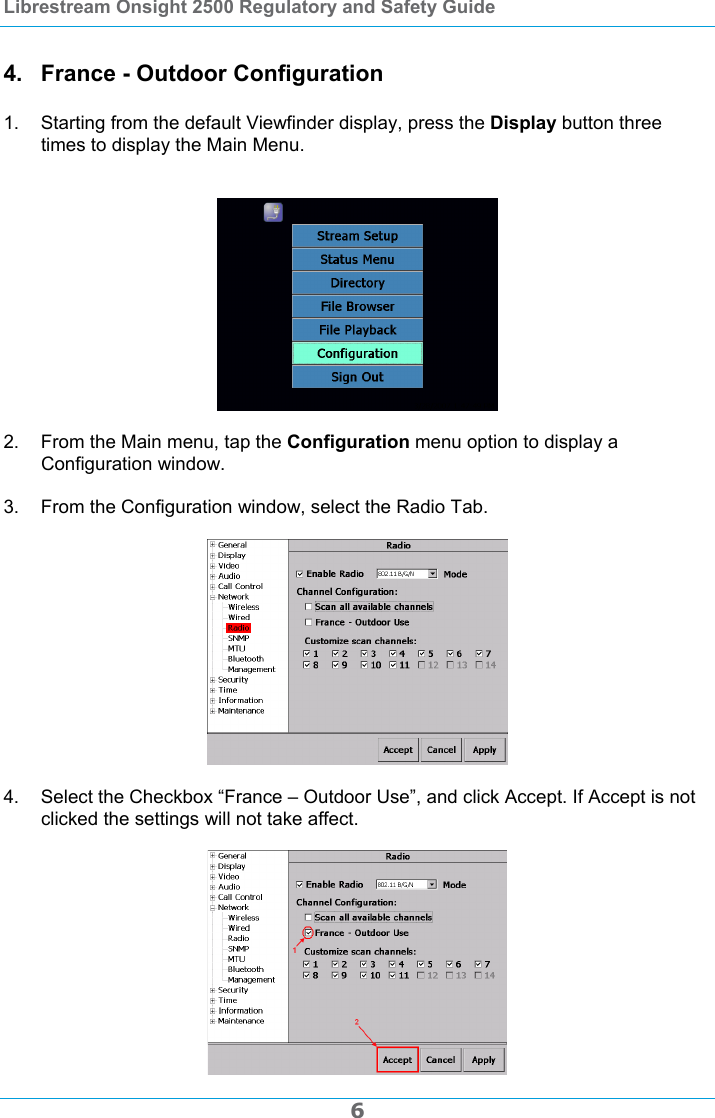 Librestream Onsight 2500 Regulatory and Safety Guide  6 4.  France - Outdoor Configuration  1.  Starting from the default Viewfinder display, press the Display button three times to display the Main Menu.     2.  From the Main menu, tap the Configuration menu option to display a Configuration window.  3.  From the Configuration window, select the Radio Tab.    4.  Select the Checkbox &ldquo;France &ndash; Outdoor Use&rdquo;, and click Accept. If Accept is not clicked the settings will not take affect.   