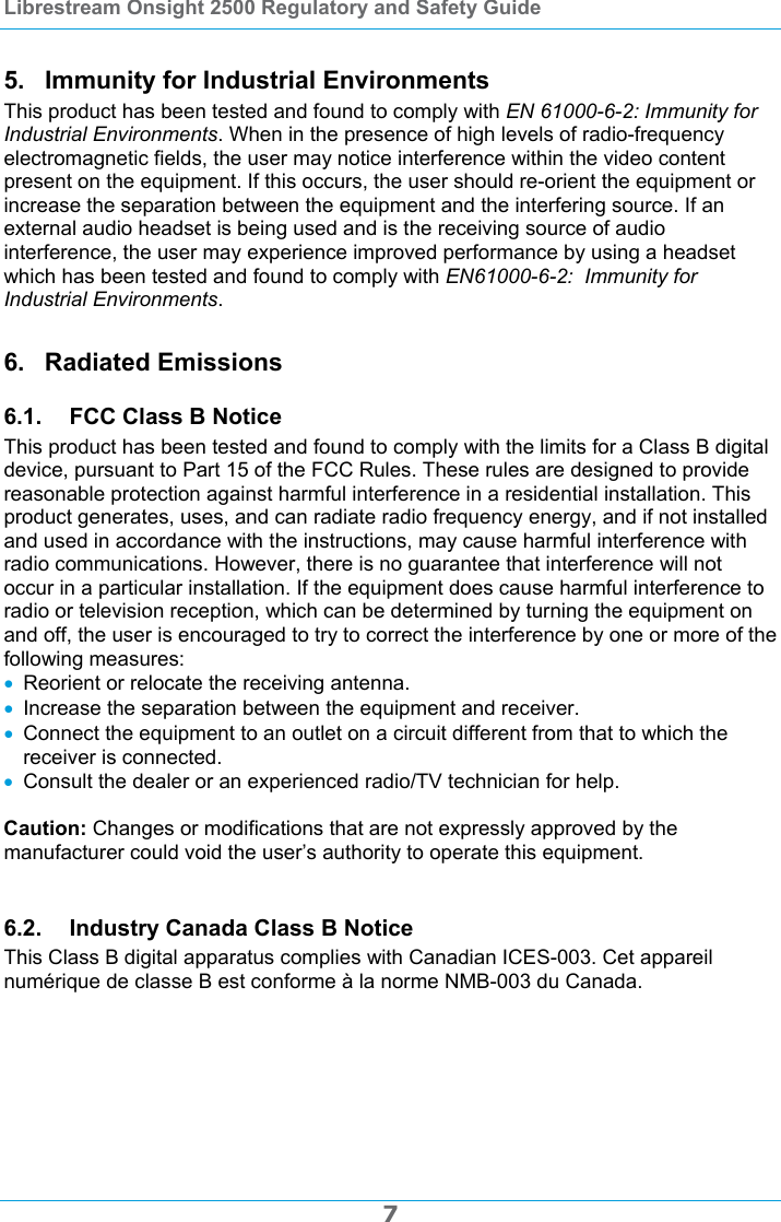 Librestream Onsight 2500 Regulatory and Safety Guide  7 5.  Immunity for Industrial Environments This product has been tested and found to comply with EN 61000-6-2: Immunity for Industrial Environments. When in the presence of high levels of radio-frequency electromagnetic fields, the user may notice interference within the video content present on the equipment. If this occurs, the user should re-orient the equipment or increase the separation between the equipment and the interfering source. If an external audio headset is being used and is the receiving source of audio interference, the user may experience improved performance by using a headset which has been tested and found to comply with EN61000-6-2:  Immunity for Industrial Environments. 6. Radiated Emissions 6.1.  FCC Class B Notice This product has been tested and found to comply with the limits for a Class B digital device, pursuant to Part 15 of the FCC Rules. These rules are designed to provide reasonable protection against harmful interference in a residential installation. This product generates, uses, and can radiate radio frequency energy, and if not installed and used in accordance with the instructions, may cause harmful interference with radio communications. However, there is no guarantee that interference will not occur in a particular installation. If the equipment does cause harmful interference to radio or television reception, which can be determined by turning the equipment on and off, the user is encouraged to try to correct the interference by one or more of the following measures:  Reorient or relocate the receiving antenna.  Increase the separation between the equipment and receiver.  Connect the equipment to an outlet on a circuit different from that to which the receiver is connected.  Consult the dealer or an experienced radio/TV technician for help.  Caution: Changes or modifications that are not expressly approved by the manufacturer could void the user&rsquo;s authority to operate this equipment.  6.2.  Industry Canada Class B Notice This Class B digital apparatus complies with Canadian ICES-003. Cet appareil num&eacute;rique de classe B est conforme &agrave; la norme NMB-003 du Canada.  